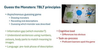 Guess the Monsters: TBLT principles
• Asynchronous guessing game
• Drawing monsters
• Recording oral descriptions
• Guessing which monster was described
• Information gap (which monster?)
• Understand sentences using numbers,
colours, body parts to match meaning to
images
• Language: pre-task phase of description
• Cognitive load
• Differences too obvious
• Task-as-process
• Proficient learners spoil the game
 