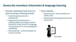Guess the monsters: Interaction & language learning
• Teacher maintained task frame to
give meaning to listening activity
• Controlling task outcome –
whiteboards
• Supporting comprehension –
replaying audio, focusing on salient
elements (‘small mouth’) in language
of schooling and L2, encouraging peer
scaffolding
• Extending task – write description of
correct monster
• Task modality
• Asynchronous : focus attention of
whole class
• Maximising learning opportunities for
all learners
TASK FRAME
 