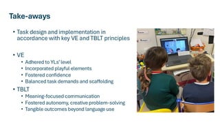 Take-aways
• Task design and implementation in
accordance with key VE and TBLT principles
• VE
• Adhered to YLs’level
• Incorporated playful elements
• Fostered confidence
• Balanced task demands and scaffolding
• TBLT
• Meaning-focused communication
• Fostered autonomy, creative problem-solving
• Tangible outcomes beyond language use
 
