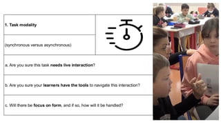 1. Task modality
(synchronous versus asynchronous)
a. Are you sure this task needs live interaction?
b. Are you sure your learners have the tools to navigate this interaction?
c. Will there be focus on form, and if so, how will it be handled?
 