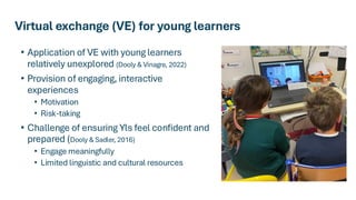 Virtual exchange (VE) for young learners
• Application of VE with young learners
relatively unexplored (Dooly & Vinagre, 2022)
• Provision of engaging, interactive
experiences
• Motivation
• Risk-taking
• Challenge of ensuring Yls feel confident and
prepared (Dooly & Sadler, 2016)
• Engage meaningfully
• Limited linguistic and cultural resources
 