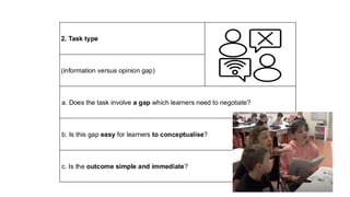 2. Task type
(information versus opinion gap)
a. Does the task involve a gap which learners need to negotiate?
b. Is this gap easy for learners to conceptualise?
c. Is the outcome simple and immediate?
 