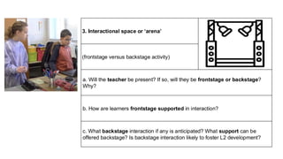 3. Interactional space or ‘arena’
(frontstage versus backstage activity)
a. Will the teacher be present? If so, will they be frontstage or backstage?
Why?
b. How are learners frontstage supported in interaction?
c. What backstage interaction if any is anticipated? What support can be
offered backstage? Is backstage interaction likely to foster L2 development?
 