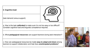 4. Cognitive load
(task demand versus support)
a. How is the task calibrated to make sure it is not too easy or too difficult?
Consider cognitive load and linguistic competence required.
b. What pedagogical resources can support learners during task interaction?
c. How can pedagogical resources be made easy to adapt and share among
learners to support collaboration and help face unanticipated problems?
 