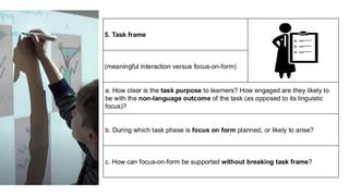 5. Task frame
(meaningful interaction versus focus-on-form)
a. How clear is the task purpose to learners? How engaged are they likely to
be with the non-language outcome of the task (as opposed to its linguistic
focus)?
b. During which task phase is focus on form planned, or likely to arise?
c. How can focus-on-form be supported without breaking task frame?
 