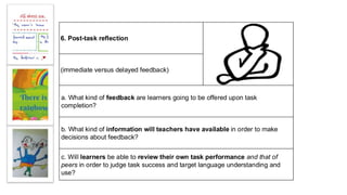 6. Post-task reflection
(immediate versus delayed feedback)
a. What kind of feedback are learners going to be offered upon task
completion?
b. What kind of information will teachers have available in order to make
decisions about feedback?
c. Will learners be able to review their own task performance and that of
peers in order to judge task success and target language understanding and
use?
 