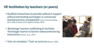VE facilitation by teachers (or peers)
• Scaffold interactions to provide sufficient support
without dominating exchanges or conversely
leaving learners unsupported (Cutrim Schmid & Whyte,
2015; Dooly & Sadler, 2016; Wigham & Whyte, 2024)
• ‘Backstage’ teacher scaffolding to facilitate
‘frontstage’ learner to learner videoconferencing
interactions (Austin et al., 2017)
• Task-as-workplan / Task-as-process (Breen, 1989)
 