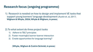 Research focus (ongoing programme)
1) Research is needed on how to design and implement VE tasks that
support young learners’language development (Austin et. al, 2017;
Wigham & Whyte, 2024; Whyte & Wigham, in press)
2) To what extent do three project tasks
1) Adhere to TBLT principles
2) Foster meaningful learner-learner interaction
3) Create opportunities for language learning?
(Whyte, Wigham & Cutrim Schmid, in press)
 