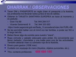 OHARRAK / OBSERVACIONES
 Tener DNI y PASAPORTE en regla (traer el pasaporte a la ikastola,
los profesores los llevarán todos juntos el día de salida).
 Obtener la TARJETA SANITARIA EUROPEA se hace al momento y
es gratuita:
- Gran Vía 89 Tel: 944 284 517
- Vicente Garamendi 6 Tel: 944 333 003
https://sede.segsocial.gob.es/Sede_1/Lanzadera/index.htm?URL=98
 Se les permitirá hablar con el móvil con las familias, a poder ser NO a
lo largo del día.
 Deben llevar algo de comida para nuestro “stand”.
 Ropa cómoda y calzado adecuado para andar. Es conveniente que
lleven bañador, chancletas y una toalla para una de las actividades.
También deberán traer su camiseta roja de la Ikastola.
 Dinero para gastos (100€ max).
 Cuidado con equipaje de mano (líquidos, objetos punzantes, etc.).
 Tfno. contacto profesoras: 688 680 195
 