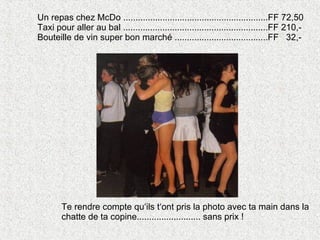 Un repas chez McDo ...........................................................FF 72,50 Taxi pour aller au bal ...........................................................FF 210,- Bouteille de vin super bon marché ......................................FF  32,- Te rendre compte qu‘ils t‘ont pris la photo avec ta main dans la chatte de ta copine.......................... sans prix ! 