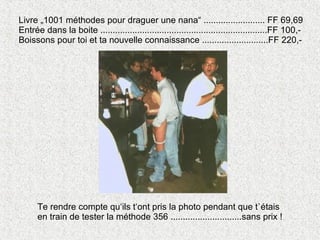 Livre „1001 méthodes pour draguer une nana“ ......................... FF 69,69 Entrée dans la boite ....................................................................FF 100,- Boissons pour toi et ta nouvelle connaissance ...........................FF 220,- Te rendre compte qu‘ils t‘ont pris la photo pendant que t`étais en train de tester la méthode 356 .............................sans prix ! 