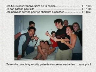 Des fleurs pour l‘anniversaire de ta copine................................... FF 100,- Un bon parfum pour elle  ...............................................................FF 160,- Une nouvelle serrure pour sa chambre à coucher.........................FF 8,50 Te rendre compte que cette putin de serrure ne sert à rien ....sans prix ! 