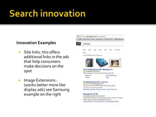 Innovation Examples
 Site links: this offers
additional links in the ads
that help consumers
make decisions on the
spot
 Image Extensions :
(works better more like
display ads) see Samsung
example on the right
 