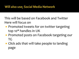This will be based on Facebook and Twitter
Here will focus on
 Promoted tweets for on twitter targeting
top 10* handles in UK
 Promoted posts on Facebook targeting our
TG
 Click ads that will take people to landing
page
 