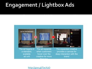 The ad begins in
a standard,
scalable
ad unit
The ad expands
when customers
hover over the
creative for more
than two
seconds
The expanded creative
provides a canvas for
deep interaction with the
brand
Rollover-to-expand ads become accountable
and efficient with Google’s two-second hover
delay
Example:
http://goo.gl/TacX3O
 