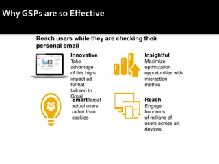 Innovative
Take
advantage
of this high-
impact ad
format
tailored to
Gmail
Insightful
Maximize
optimization
opportunities with
interaction
metrics
SmartTarget
actual users
rather than
cookies
Reach
Engage
hundreds
of millions of
users across all
devices
 
