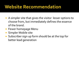  A simpler site that gives the visitor lesser options to
choose from, but immediately defines the essence
of the brand.
 Fewer homepage Menu
 Simpler Mobile site
 Subscriber sign up form should be at the top for
better lead generation
 