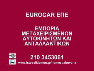 EUROCAR  ΕΠΕ ΕΜΠΟΡΙΑ ΜΕΤΑΧΕΙΡΙΣΜΕΝΩΝ ΑΥΤΟΚΙΝΗΤΩΝ ΚΑΙ ΑΝΤΑΛΛΑΚΤΙΚΩΝ 210 3453061 www.istoselidamou.gr/homespabuvana 