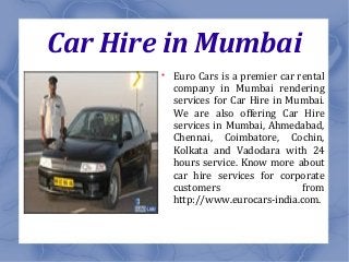 Car Hire in Mumbai

Euro Cars is a premier car rental
company in Mumbai rendering
services for Car Hire in Mumbai.
We are also offering Car Hire
services in Mumbai, Ahmedabad,
Chennai, Coimbatore, Cochin,
Kolkata and Vadodara with 24
hours service. Know more about
car hire services for corporate
customers from
http://www.eurocars-india.com.
 