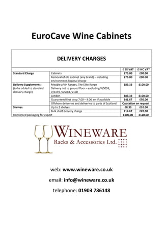 EuroCave Wine Cabinets

                                    DELIVERY CHARGES
                                                                                        £ EX VAT   £ INC VAT
Standard Charge               Cabinets                                                   £75.00      £90.00
                              Removal of old cabinet (any brand) – including             £75.00      £90.00
                              environment disposal charge
Delivery Supplements:         Meuble a Vin Ranges, The Elite Range                       £83.33     £100.00
(to be added to standard      Delivery not to ground floor – excluding V/S059,
delivery charge)              V/S159, V/S083, V100
                              London                                                     £83.33     £100.00
                              Guaranteed first drop 7.00 – 8.00 am if available          £41.67     £50.00
                              Offshore deliveries and deliveries to parts of Scotland   Quotation on request
Shelves                       Up to 2 shelves                                             £8.33     £10.00
                              Bulk shelf delivery charge                                 £16.67     £20.00
Reinforced packaging for export                                                         £100.00     £120.00




                              web: www.wineware.co.uk
                             email: info@wineware.co.uk
                                telephone: 01903 786148
 