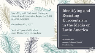 Identifying and
Resisting
Eurocentrism
in the Media on
Latin America
By Swagata Basu
Assistant Professor of Spanish
Doon University
Day of Hybrid Cultures: Dialogue,
Dissent and Contested Legacy of 1492
in Latin America
November 6th , 2017
Dept. of Spanish Studies
Doon University, Dehradun
 