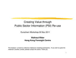 Creating Value through
          Public Sector Information (PSI) Re-use

                    Eurocham Workshop 30 Nov 2011

                                 Waltraut Ritter
                           Hong Kong Foresight Centre


This handout is meant as reference material to workshop participants. If you wish to quote the
material in another context, plesase contact the author. Thank you.

                                                                                                 1
 