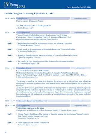 Scientific Program - Saturday, September 25, 2010

 08:30 - 09:20   Plenary lecture                                                                     Amphitheatre Lavoisier

                 Chair: A. Jawien (Bydgoszcz, Poland)

                 the 2010 milestones of the vascular physician
                 J. Belch (Dundee, UK)

 09:30 - 11:00   SY8 - Symposium                                                                     Amphitheatre Lavoisier

                 Venous thromboembolic disease: moving Concepts and practices
                 Chairpersons: I. Quéré (Montpellier, France), A. Comerota (Michigan, USA)
                 Organized thanks to an unrestricted grant from Eumedica

       Sy8-1     s Medical	signification	of	the	asymptomatic	venous	and	pulmonary	embolism
                   G. Pernod (Grenoble, France)

       Sy8-2     s Newer trends in the management of thrombosis. Impacts on Vascular Indications
                   E. Kalodiki (London, UK)

       Sy8-3     s Superficial	thrombophlebitis,	a	significant	subset	of	venous	thromboembolic	disease
                   I. Quéré (Montpellier, France)

       Sy8-4     s The concept of early thrombus removal for iliofemoral deep venous thrombosis
                   A. Comerota (Michigan, USA)

 09:30 - 11:00   Postgraduate Course                                                              Petit Amphithéâtre

                 Leg and foot ulcers - Critical limb ischemia
                 Moderators: P. Carpentier (Grenoble, France), M.-A. Sevestre-Pietri (Amiens, France)
                 Experts: K. Roztocil (Prague, Czech Republic), G. Marcucci (Rome, Italy), M.C. Portilho (Brazil),
                 P. Gloviczki (Rochester, USA)

                 This session is based on the interactivity between the audience and an international panel of experts
                 discussing decision making about clinical cases with the help of concordance script tests and the powervote
                 technique.
                 At the end of the session, participants will understand the importance of a thorough medical diagnostic
                 and pre-therapeutic evaluation of patients with leg or foot ulcers; they will have an increased awareness
                 of the educational and social needs of these patients; they will be able to make the diagnosis of critical
                 limb ischemia and will understand the need for a multidisciplinary approach of the patient suffering
                 from this condition.

 11:00 - 11:30   Coffee break - Posters and Exhibition visit                                                Room 8


 11:30 - 13:00   SY9 - Symposium                                                                  Amphitheatre Lavoisier

                 Varicose vein treatment in the future
                 Chairpersons: M. de Castro-Silva (Belo Horizonte, Brazil), P. Nicolini (Lyon, France)

       Sy9-1     s Clinical Practice Guidelines of the Society for Vascular Surgery and the American Venous Forum on
                   3 the Care of Patients with Varicose Veins
                   P. Gloviczki (Rochester, USA)

       Sy9-2     s Future techniques for varicose vein ablation
                   P. Nicolini (Lyon, France)



14 ~
 