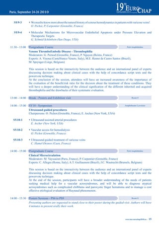 Sy9-3        s We need to know more about the natural history of venous hemodynamics in patients with varicose veins!
                      O. Pichot, P. Carpentier (Grenoble, France)

       Sy9-4        s Molecular Mechanisms for Microvascular Endothelial Apoptosis under Pressure Elevation and
                      Therapeutic Targets
                      G. Schmid-Schönbein (San Diego, USA)

    11:30 - 13:00   Postgraduate Course                                                              Petit Amphithéâtre

                    Venous thromboembolic disease - thrombophilia
                    Moderators: G. Pernod (Grenoble, France), P. Nguyen (Reims, France)
                    Experts: A. Visona (Castelfranco Veneto, Italy), M.E. Renno de Castro Santos (Brazil),
                    M. Sprynger (Liège, Belgium)

                    This session is based on the interactivity between the audience and an international panel of experts
                    discussing decision making about clinical cases with the help of concordance script tests and the
                    powervote technique.
                    At the conclusion of the session, attendees will have an increased awareness of the importance of
	         	         the	 evaluation	 of	 the	 benefit/risk	 ratio	 for	 the	 decision	 about	 the	 treatment	 of	 these	 conditions.	 They
	         	         will	 have	 a	 deeper	 understanding	 of	 the	 clinical	 signification	 of	 the	 different	 inherited	 and	 acquired
                    thrombophilia and the drawbacks of their systematic evaluation.

    13:00 - 14:00   Break - Posters and Exhibition visit                                                               Room 8


    14:00 - 15:00   SY10 - Symposium                                                                            Amphitheatre Lavoisier

                    Ultrasound guided procedures
                    Chairpersons: O. Pichot (Grenoble, France), E. Ascher (New York, USA)

	 Sy10-1	            Ultrasound assisted arterial procedures
                    s	
                     E. Ascher (New York, USA)

	 Sy10-2	            Vascular access for hemodialysis
                    s	
                     O. Pichot (Grenoble, France)

	 Sy10-3	            Ultrasound guided treatment of varicose veins
                    s	
                     C. Hamel-Desnos (Caen, France)

    14:00 - 15:00   Postgraduate Course                                                                Petit Amphithéâtre

                    Clinical microcirculation
                    Moderators: M. Vayssairat (Paris, France), P. Carpentier (Grenoble, France)
                    Experts: C. Allegra (Rome, Italy), A.T. Guillaumon (Brazil), J.C. Wautrecht (Brussels, Belgium)

                    This session is based on the interactivity between the audience and an international panel of experts
                    discussing decision making about clinical cases with the help of concordance script tests and the
                    powervote technique.
                    At the end of the session, participants will have a broader understanding of the needs of patients
                    seeking medical help for a vascular acrosyndromes, and will be able to diagnose atypical
	         	         acrosyndromes	 such	 as	 complicated	 chilblains	 and	 paroxystic	 finger	 hematoma	 and	 to	 manage	 a	 cost
                    effective etiological evaluation of Raynaud phenomenon.

    14:00 - 15:30   Posters Sessions - PS6 to PS9                                                             Room 8

                    Presenting authors are requested to stand close to their poster during the guided visit. Authors will have
                    4 minutes to present orally their work.



                                                                                                                www.iua-eurochap2010.eu ~   15
 