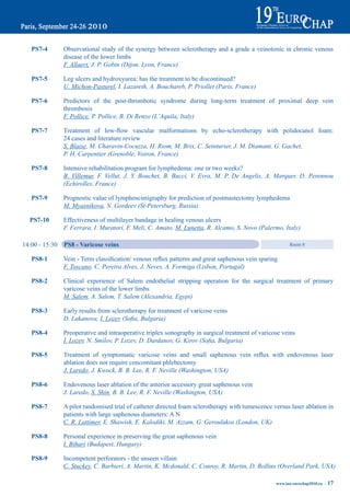 pS7-4        Observational study of the synergy between sclerotherapy and a grade a veinotonic in chronic venous
                disease of the lower limbs
                F. Allaert, J. P. Gobin (Dijon, Lyon, France)

   pS7-5        Leg ulcers and hydroxyurea: has the treatment to be discontinued?
                U. Michon-Pasturel, I. Lazareth, A. Bouchareb, P. Priollet (Paris, France)

   pS7-6        Predictors of the post-thrombotic syndrome during long-term treatment of proximal deep vein
                thrombosis
                F. Pollice, P. Pollice, B. Di Renzo (L’Aquila, Italy)

   pS7-7	       Treatment	 of	 low-flow	 vascular	 malformations	 by	 echo-sclerotherapy	 with	 polidocanol	 foam:
                24 cases and literature review
                S. Blaise, M. Charavin-Cocuzza, H. Riom, M. Brix, C. Seinturier, J. M. Diamant, G. Gachet,
                P. H. Carpentier (Grenoble, Voiron, France)

   pS7-8        Intensive rehabilitation program for lymphedema: one or two weeks?
                B. Villemur, F. Vellut, J. Y. Bouchet, B. Bucci, V. Evra, M. P. De Angelis, A. Marquer, D. Perennou
                (Echirolles, France)

   pS7-9        Prognostic value of lymphoscintigraphy for prediction of postmastectomy lymphedema
                M. Myasnikova, N. Gordeev (St-Petersburg, Russia)

  pS7-10        Effectiveness of multilayer bandage in healing venous ulcers
                F. Ferrara, I. Muratori, F. Meli, C. Amato, M. Lunetta, R. Alcamo, S. Novo (Palermo, Italy)

14:00 - 15:30   pS8 - Varicose veins                                                                    Room 8


   pS8-1	       Vein	-	Term	classification/	venous	reflux	patterns	and	great	saphenous	vein	sparing
                F. Toscano, C. Pereira Alves, J. Neves, A. Formiga (Lisbon, Portugal)

   pS8-2        Clinical experience of Salem endothelial stripping operation for the surgical treatment of primary
                varicose veins of the lower limbs
                M. Salem, A. Salem, T. Salem (Alexandria, Egypt)

   pS8-3        Early results from sclerotherapy for treatment of varicose veins
                D. Lukanova, I. Lozev (Sofia, Bulgaria)

   pS8-4        Preoperative and intraoperative triplex sonography in surgical treatment of varicose veins
                I. Lozev, N. Smilov, P. Lozev, D. Dardanov, G. Kirov (Sofia, Bulgaria)

   pS8-5	       Treatment	 of	 symptomatic	 varicose	 veins	 and	 small	 saphenous	 vein	 reflux	 with	 endovenous	 laser
                ablation does not require concomitant phlebectomy
                J. Laredo, J. Kwock, B. B. Lee, R. F. Neville (Washington, USA)

   pS8-6        Endovenous laser ablation of the anterior accessory great saphenous vein
                J. Laredo, S. Shin, B. B. Lee, R. F. Neville (Washington, USA)

   pS8-7        A pilot randomised trial of catheter directed foam sclerotherapy with tumescence versus laser ablation in
                patients with large saphenous diameters: A N
                C. R. Lattimer, E. Shawish, E. Kalodiki, M. Azzam, G. Geroulakos (London, UK)

   pS8-8        Personal experience in preserving the great saphenous vein
                I. Bihari (Budapest, Hungary)

   pS8-9        Incompetent perforators - the unseen villain
                C. Stuckey, C. Barbieri, A. Martin, K. Mcdonald, C. Conroy, R. Martin, D. Rollins (Overland Park, USA)

                                                                                                  www.iua-eurochap2010.eu ~   17
 