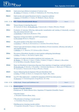 PS8-10    Endovenous laser ablation in treatment of varicose veins
                 M. Vakhitov, D. Semenov, A. Zsibin, Z. Ulimbasheva (St. Petersburg, Russia)

       PS8-11    Endovascular and surgical threatment of pelvic congestion syndrome
                 I. Ignatyev, R. Bredikhin, E. Fomina, M. Miikhailov (Kazan, Russia)

 14:00 - 15:30   PS9 - Venous thromboembolic disease                                                       Room 8


       PS9-1     Venous diseases in injecting drug users
                 M. Czarnecki, B. Knysz, W. Kwiatkowska, J. Gasiorowski, A. Gladysz (Wroclaw, Poland)

       PS9-2     Evaluation of outcomes following endovascular recanalization and stenting of chronically occluded
                 iliac and common femoral veins
                 A. Kurklinsky, H. Bjarnason (Rochester, USA)

       PS9-3     Importance of long term follow up of dVt recanalisation
                 Z. Pécsvárady (Kistarcsa, Hungary)

       PS9-4     the genetic predicts of the deep venous thrombosis
                 Y. Novikova, A. Shevela, K. Sevostyanova, E. Voronina (Novosibirsk, Russia)

       PS9-5	    Clinical	signs	and	risk	factors	of	deep	veins	thrombosis	of	lower	extremities.	efficiency	and	safety	of
                 anticoagulant therapy
                 V. Mishalov, E. N. Amosova, N.Y. Litvinova (Kyiv, Ukraine)

       PS9-6     Prevention of thrombotic disorders in cancer patients undergoing chemotherapy
                 F. Pollice, P. Pollice, L. De Giuli (L’Aquila, Italy)

       PS9-7     Validation of a deep vein thrombosis prediction rule in primary care
                 M. Maufus, J. L. Bosson, C. Genty, A. Delluc, P. Imbert, P. Gagne, C. Rolland, L. Bressollette,
                 G. Le Gal (Brest, Grenoble, Plaintel, France)

       PS9-8     deep vein thrombosis in intravenous drug users from experience of angiologic ward and outclinic
                 W. Kwiatkowska, D. Kotschy, J. Przytulska, J. Drelichowska-Durawa, L. Maslowski, W. Witkiewicz,
                 M. Czarnecki, J. Gasiorowski, B. Knysz (Wroclaw, Poland)

       PS9-9	    Factors	influencing	the	development	of	the	post-thrombotic	limb
                 F. Pollice, P. Pollice, R. Rossi, G. Contegiacomo (Naples, Bari, Italy)

       PS9-10    Ivus IVc	filter	deployment	-	a	method	for	integration	of	IVus into daily practice
                 D. Kassavin, G. Constantinopoulos (Long Branch, NJ, USA)

 15:00 - 15:30   coffee break - Posters and Exhibition visit                                               Room 8


 15:30 - 17:30   Plenary session                                                                 Amphitheatre Lavoisier

                 Forum of Vascular Initiatives
                 chairpersons: R. simkin (Buenos Aires, Argentina), P. carpentier (Grenoble, France)

                 s Vascular centers
                   F. Benedetti-Valentini (Rome, Italy)

                 s the adventure of running a vascular journal
                   A. Nicolaïdes (Nicosia, Cyprus)

                 s Building-up an e-learning vascular website
                   P. Carpentier (Grenoble, France), C. Boissier (Saint-Etienne, France)

18 ~
 