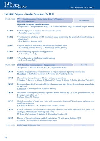 Scientific Program - Sunday, September 26, 2010

    09:30 - 11:00   SY11 - Joint Symposium with the Italian Society of Angiology
                                                                                                        Petit Amphitheatre
                    and Vascular Medicine
                    physical exercise and Vascular medicine
                    Chairpersons: P.L. Antignani (Rome, Italy), G.M. Andreozzi (Padova, Italy), P. Abraham (Angers, France)

       Sy11-1       s Effects of physical exercise on the cardiovascular system
                      P. Abraham (Angers, France)

       Sy11-2       s The balance or unbalance of ATS risk factors could compromise the results of physical training in
                      claudicants ?
                      G.M. Andreozzi (Padova, Italy)

       Sy11-3       s Interval training in patients with intermittent arterial claudication
                      B. Villemur (Grenoble, France), D. Pérennou (Grenoble, France)

       Sy11-4       s Physical training in patients with hypertension
                      A. Pinto (Palermo, Italy)

       Sy11-5       s Physical exercise in elderly arteriopathic patients
                      M. Prior (Verona, Italy)

    09:30 - 11:00   OC4 - Free Oral Communications - Varicose veins                                         Room 262

                    Chairpersons: E. Kalodiki (London, UK), C. Allegra (Roma, Italy)

       OC4-1        Anatomic preconditions for recurrent varices in surgical treatment of primery varicose veins
                    M. Vakhitov, O. Bolshakov, V. Amosov, O. Kovaleva (St. Petersburg, Russia)

       OC4-2        Closurefast catheter endovenous ablation - a three year experience
                    C. Stuckey, C. Barbieri, A. Martin, K. Mcdonald, C. Conroy, R. Martin, D. Rollins (Overland Park, USA)

       OC4-3	       Treatment	of	superficial	venous	insufficiency	by	endovenous	laser	therapy:	lessons	from	a	personal	trial
                    on 1000 cases
                    P. Sarradon, E. Slotema (Toulon, Marseille, France)

       OC4-4        Endovenous radiofrequency-powered segmental thermal ablation (RSTA) of the great saphenous vein:
                    2-year european follow-up
                    O. Pichot (Grenoble, France)

       OC4-5        Clinical comparison of thigh only versus endovenous laser ablation (EVLA) in great saphenous vein
	        	          insufficiency	treatment
                    R. Kikuchi, E. Arcenio, C.M. Oba (Sao Paulo, Londrina, Brazil)

       OC4-6	       A	seven	fold	increase	in	volume	flow	in	the	great	saphenous	vein	during	application	of	a	below	knee
                    stocking: a potential hazard following foam sclero
                    M. Azzam, C. R. Lattimer, E. Kalodiki, G. Geroulakos (London, UK)

       OC4-7        The role of foam sclerotherapy in elderly patient (over 70) with severe disabling CVD
                    C. Allegra, P. L. Antignani, M. Gallucci (Rome, Italy)

    11:00 - 11:30   Coffee break - Exhibition visit                                                         Room 8




20 ~
 