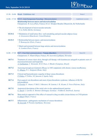 15:30 - 16:00   Break - Exhibition visit                                                                   Room 8


16:00 - 17:30   SY15 - Joint Symposium Eurochap - Microcirculation                               Amphitheatre Lavoisier

                relationship between macro and microcirculation
                Chairpersons: B. Levy (Paris, France), H.A.J. Struijker-Boudier (Maastricht, the Netherlands)

                s The development of microvascular networks
                  F. Le Noble (Berlin, Germany)

  Sy15-2        s	Modulation	of	small	artery	flow:	wall	remodeling	and	perivascular	adipose	tissue
                  A. Greenstein (Manchester, United Kindom)

  Sy15-3        s Relationship between macro- and microcirculation
                  P. Boutouyerie (Paris, France)

                s Match and mismatch between large arteries and microcirculation
                  G. London (Paris, France)

16:00 - 17:30   OC7 - Free Oral communications - Venous disorders                                         Room 262

                Chairpersons: F. Allaert (Dijon, France), M. Jezovnik (Ljubljana, Slovenia)

  OC7-1         Treatment of venous stasis ulcer, through cell therapy with keratinocyte autograft in patients users of
                micronized diosmin and hesperidin
                A. Guillaumon, C. Bosnardo, M. B. Puzzi, J. Rheder (Campinas, Brazil)

  OC7-2	        Assessing	mesoglycan	treatment	efficacy	in	1483	outpatients	with	chronic	venous	insufficiency
                C. Allegra, P. L. Antignani (Rome, Italy)

  OC7-3         Clinical and haemodynamic sequelae of deep venous thrombosis
                F. Pollice, P. Pollice, M. Sansone (l’Aquila, Italy)

  OC7-4	        Post-surgical	vein	thrombosis	and	onset	of	post-thrombotic	syndrome:	influence	of	4G/5G
                polymorphism
                F. Ferrara, C. Amato, F. Meli, I. Muratori, M. Lunetta, I. R. Alcamo, S. Novo (Palermo, Italy)

  OC7-5         Anatomical description of the ostial valve in the saphenofemoral junction
                C. Tasch, L. Larcher, E. Brenner (Schongau, Germany - Feldkirch, Innsbruck, Austria)

  OC7-6         Meta-analysis approach of the effect of venoactive drug on ankle circum-ference in CVD patients
                F. Allaert (Dijon, France)

  OC7-7	        Inflammation	-	pathogenetic	mechanism	of	venous	thrombosis
                M. Jezovnik, P. Poredos (Ljubljana, Slovenia)




                                                                                                     www.iua-eurochap2010.eu ~   23
 
