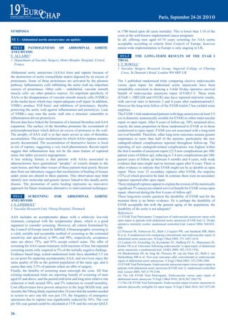 SympOSia                                                                          at 178€ based upon all cause mortality. This is lower than 1/10 of the
                                                                                  costs in the well-known implemented cancer programs.
Sy 1 - abdominal aortic aneurysms: an update                                      In all, offering men aged 65-74 years screening for AAA seems
                                                                                  acceptable according to criteria from Council of Europe, however
 Sy1-1    patHOGeNeSiS OF abdOmiNaL aOrtiC                                        nation-wide implementation in Europe is only ongoing in UK.
aNeUrySmS
E. ALLAIRE1                                                                         Sy1-3      tHe LONG-term reSULtS OF tHe eVar i
1 Department of Vascular Surgery, Henri Mondor Hospital, Créteil,                 triaL
  France                                                                          J. T. POWELL1
                                                                                  1 Vascular Surgery Research Group, Imperial College at Charing
Abdominal aortic aneurysms (AAAs) form and rupture because of                        Cross, St Dunstan’s Road, London W6 8RP, UK
the destruction of aortic extracellular matrix digested by an excess of
proteinases. Some of these proteinases are activated by the plasmin               The 3 published randomised trials comparing elective endovascular
pathway.	Inflammatory	cells	infiltrating	the	aortic	wall	are	important	           versus open repair for abdominal aortic aneurysms have been
sources of proteinases. Other cells – endothelial, vascular smooth                remarkably consistent in showing a 3-fold 30-day operative survival
muscle	 cells-	 are	 other	 putative	 sources.	An	 important	 specificity	 of	    benefit	 of	 endovascular	 aneurysm	 repair	 (EVAR)1-3.	 These	 trials	
AAAs is the disappearance of vascular smooth muscle cells (VSMCs)                 (EVAR-1, DREAM and OVER) also have reported mid-term results,
in the media layer, which may impair adequate wall repair. In addition,           with survival rates to between 2 and 4 years after randomisation4;5.
VSMCs produce TGF-beta1 and inhibitors of proteinases, thereby                    However the long-term follow of the EVAR trials6;7 has yielded some
protecting	the	aortic	wall	against	inflammation	and	proteolysis.	Lack	            surprises.
of VSMCs may turn the aortic wall into a structure vulnerable to                  The EVAR 1 trial randomised patients with large aneurysms (at least 5.5
inflammation-driven	proteolysis.	                                                 cm in diameter, anatomically suitable for EVAR) to either endovascular
Recent data have linked the formation of a luminal thrombus and AAA               repair	or	open	repair.	After	8	years	of	follow-up,	54%	remained	alive,	
expansion. The surface of the thrombus promotes the recruitment of                exactly the same proportion in those randomised to EVAR as in those
polymorphonuclears which deliver an excess of proteases to the wall.              randomised to open repair: EVAR was not associated with a long-term
The atrophy of AAA wall is in fact more severe at sites of thrombus               survival	benefit6.	Therefore,	other	long-term	outcomes	assume	greater	
accumulation. The exact mechanisms by which AAAs rupture remains                  importance to more than half of the patients, particularly the new
poorly documented. The accumulation of destructive factors is focal               endograft-related complications reported throughout follow-up. The
at site of rupture, suggesting a very local phenomenon. Recent report             reporting of new endograft-related complications was highest within
suggest	 that	 inflammation	 may	 not	 be	 the	 main	 feature	 of	 ruptured	      the	first	6	months	of	aneurysm	repair	(22.9	new	complications	per	100-
areas, but rather excessive angiogenesis.                                         patient years of follow up), reducing to 3.4 new complications per 100-
A last striking feature is that patients with AAAs associated to                  patient years of follow up between 6 months and 4 years, with weak
atherosclerosis have generalized “atrophy” of vessels distant to the              evidence that rates might start to increase again after 4 years. There is
main lesion, and that other tissues of these patients heal poorly. Recent         other evidence to indicate that EVAR might not be as durable as open
data from our laboratory suggest that mechanisms of healing of tissues            repair. There were 25 secondary ruptures after EVAR, the majority
under strain are altered in these patients. This observation may help             (72%)	of	which	proved	to	be	fatal.	In	contrast,	there	were	no	secondary	
identify new molecular and genetic factors linked to this deadly aortic           ruptures reported after open repair.
disease. The promotion of aortic healing represents an innovative                 These endograft ruptures appear to explain the erosion of the statistically
approach for future treatments alternative to interventional techniques.          significant	3%	aneurysm-related	survival	benefit	for	EVAR	versus	open	
                                                                                  repair,	observed	during	the	first	4	years	of	follow	up5.	
  Sy1-2    SCreeNiNG          FOr     abdOmiNaL                    aOrtiC         These long-term results question the durability of EVAR and for the
aNeUrySmS                                                                         moment there is no better evidence. Or is perhaps the durability of
J. S. LINDHOLT1                                                                   EVAR acceptable but with the general aging of the population, the
1 Vascular Research Unit, Viborg Hospital, Denmark                                durability of the aorta is not adequate?
                                                                                  References
AAA includes an asymptomatic phase with a relatively low-risk                     (1) EVAR Trial Participants. Comparison of endovascular aneurysm repair with
treatment, compared with the symptomatic phase, which is a good                   open repair in patients with abdominal aortic aneurysm (EVAR trial 1), 30-day
argument to consider screening. However, all criteria formulated by               operative mortality results: randomised controlled trial. Lancet 2004; 364:843-
                                                                                  848.
the	Council	of	Europe	must	be	fulfilled;	Ultrasonographic	screening	is	
                                                                                  (2) Prinssen M, Verhoeven EL, Buth J, Cuypers PW, van Sambeek MR, Balm
a valid, suitable and acceptable method of screening as the estimated             R et al. A randomized trial comparing conventional and endovascular repair of
sensitivity	 and	 specificity	 is	 98%	 and	 99%,	 respectively,	 acceptance	     abdominal aortic aneurysms. N Engl J Med 2004; 351:1607-1618.
rates	 are	 above	 75%,	 and	 95%	 accept	 control	 scans.	 The	 offer	 of	       (3) Lederle FA, Freischlag JA, Kyriakides TC, Padberg FT, Jr., Matsumura JS,
screening for AAA causes transient, mild reactions of fear, but repeated          Kohler TR et al. Outcomes following endovascular vs open repair of abdominal
screening	seems	only	required	in	5%	of	the	initially	negative	findings.           aortic aneurysm: a randomized trial. JAMA 2009; 302:1535-1542.
Evidence	based	large	scaled	randomised	trials	have	identified	5.5	cm	             (4) Blankensteijn JD, de Jong SE, Prinssen M, van der Ham AC, Buth J, van
as cut point for repairing asymptomatic AAA, and survivors enjoy the              Sterkenburg SM et al. Two-year outcomes after conventional or endovascular
                                                                                  repair of abdominal aortic aneurysms. N Engl J Med 2005; 352:2398-2405.
same quality of life as the general population of the same age, and it
                                                                                  (5) EVAR Trial Participants. Endovascular aneurysm repair versus open repair in
seems	that	only	2-5%	of	patients	refuse	an	offer	of	surgery.	                     patients with abdominal aortic aneurysm (EVAR trial 1): randomised controlled
Finally,	 the	 benefits	 of	 screening	 must	 outweigh	 the	 costs.	 All	 four	   trial. Lancet 2005; 365:2179-2186.
existing	 randomised	 trials	 are	 reporting	 benefit	 of	 screening	 of	 men	    (6) The UK EVAR Trial Participants. Endovascular versus open repair of
aged 65 and above, and the pooled mid-term and long term relative risk            abdominal aortic aneurysm. N Engl J Med 2010; 2010;362:1863-70.
reduction	is	both	around	50%,	and	2%	reduction	in	overall	mortality.	             (7) The UK EVAR Trial Participants. Endovascular repair of aortic aneurysm in
Cost effectiveness have proven attractive in the large MASS trial, and            patients physically ineligible for open repair. N Engl J Med 2010; 362:1872-80
recently the Viborg Study reported after 14 years that the number needed
to screen to save one life was just 135, the frequency of emergency
operations	due	to	rupture	was	significantly	reduced	by	56%.	The	cost	
per life year gained could be calculated at 157€ and the cost per QALY

26 ~
 