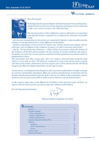 WELCOME ADDRESS
                    Dear Participant,

                    On behalf of the European Chapter of the International Union of Angiology,
                    and the French societies of vascular medicine and surgery, I am very pleased
                    to offer you a warm welcome to the 19th Eurochap!

                     The special position of this additional congress allowed us to experiment
                     some specific features, organized in a compact form with only two parallel
                     rooms:
- short lectures keeping time for discussions are organized in thematic symposia addressing the
changes in concepts and practices in the different vascular fields;
- specific postgraduate sessions based on clinical case solving and decision making will use
electronic votes in addition to the comments of experts, in order to increase interactivity;
- and the “Forum of Vascular Initiatives”, which will be an occasion to share the richness of
the initiatives of the IUA and its members for the teaching of vascular medicine and surgery,
the quality of care for the vascular patients and the promotion of patients associations and even
humanitarian actions.
The innovations also take a great part, since our congress attracted many proposals from
which we were able to select 150 abstracts organized in seven oral and ten poster sessions
with discussion rounds; furthermore the last congress day will be shared with the 9th World
Congress for Microcirculation that follows in the same location.

As you can see, everything has been thought in order to promote and facilitate scientific exchange
in a positive and friendly atmosphere. Many top scientist and physicians invited from all over
Europe and abroad accepted to play the game with you according to these principles, and we
need you to be as active as possible in order to get as much as you can from the feast!

As the congress takes place in the Maison de la Chimie, in the historical center of Paris, we
hope it will also be for you the occasion to enjoy the cultural wealth of Paris.

For the Organizing Committee,



                                                   Professor Patrick Carpentier, President


            SUMMARY
                     Synopsis ....................................................................................     4
     	               Scientific	Program	
                      Friday, September 24 .............................................................               7
                      Saturday, September 25 .........................................................                14
                      Sunday, September 26 ...........................................................                20
                     Congress Map and Exhibition Plan .........................................                       24
                     Abstracts
                        Symposia ..............................................................................       26
                        Oral Communications .........................................................                 43
                        Posters .................................................................................     58
                     Authors’ Index ..........................................................................        85
                     General Information .................................................................            89

                                                                                                                           www.iua-eurochap2010.eu ~   3
 