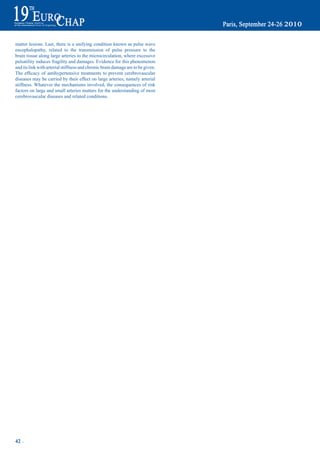 matter lesions. Last, there is a unifying condition known as pulse wave
encephalopathy, related to the transmission of pulse pressure to the
brain tissue along large arteries to the microcirculation, where excessive
pulsatility induces fragility and damages. Evidence for this phenomenon
and its link with arterial stiffness and chronic brain damage are to be given.
The	 efficacy	 of	 antihypertensive	 treatments	 to	 prevent	 cerebrovascular	
diseases may be carried by their effect on large arteries, namely arterial
stiffness. Whatever the mechanisms involved, the consequences of risk
factors on large and small arteries matters for the understanding of most
cerebrovascular diseases and related conditions.




42 ~
 
