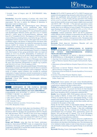 1 Scientific Center of Surgery after M. TOPCHBASHOV, Baku,                       results:	86.5%	of	DCVT	patients	and	76.7%	of	MCVT	patients	were	
  Azerbaijan                                                                     treated with anticoagulant drugs during the whole follow-up (P=0.003).
                                                                                 MCVT	 was	 significantly	 more	 associated	 with	 localized	 pain	 than	
introduction: Successful treatment of patients with critical limb                DCVT	 (30.4%	 vs	 22.4%,	 P=0.02)	 and	 less	 associated	 with	 swelling	
ischemia	 (CLI)	 is	 the	 one	 of	 the	 difficulty	 problem	 of	 contemporary	   (47.9%	vs	62.7%,	p<0.001).	MCVT	and	DCVT	patients	exhibited	the	
angiosurgery.	 The	 aim:	 to	 analyze	 the	 influence	 of	 alterations	 in	      same	risk	factors	profile	(except	recent	surgery	slightly	more	associated	
hemostasis system to clinical course.                                            with DCVT: OR= 1.70 [1.06 – 2.75]) and were equivalent in terms
material and methods:	 The	 hemorheological	 status	 (fibrinogen	                of co-morbidities (evaluated thanks to their Charlson index). At three
concentration,	 fibrinolytic	 activity,	 prothrombin	 index,	 blood	             months, there was no difference in terms of death, VTE recurrence and
coagulation time, deformability of erythrocytes) in 25 patients with             major	bleeding	between	MCVT	and	DCVT	(3.8%	vs	4.1%;	1.5%	vs	
CLI was studied. The main group (n=15) was performed by patients                 1.4%;	0%	vs	0.5%	respectively,	all	statistically	not	significant).
with thromboangiitis obliterans (TAO), aged from 22 to 51 (median                Conclusion: isolated symptomatic MCVT and DCVT populations
40,0±0,7), control group (n=10)-arteriosclerosis obliterans, aged                exhibit different clinical symptoms at presentation but affect the same
from 47 to 72 (median 61,0±0,5). The diagnosis of TAO is based on 5              population. Under anticoagulant treatment and in the short term,
criteria of Shionoya (smoking history, onset before the age of 50 years,         isolated distal DVT constitute a homogeneous entity. Therapeutic trials
infrapopliteal arterial occlusive disease, either upper limb involvement         are needed in order to determine a consensual mode of care of MCVT
or phlebitis migrans, and absence of atherosclerotic risk factors other          and DCVT.
than smoking). Microcirculation was studied by transcutaneous oxygen             Keywords: Distal deep-vein thrombosis, Muscular calf vein
pressure (tcpO2) for estimate the dependence of clinic-functional                thrombosis, Deep calf vein thrombosis
infringements in ischemic leg from hemostasis system.
results: Main group (TAO) had a most tendency to hypercoagulation                 OC3-2      bLeediNG COmpLiCatiONS iN patieNtS
and aggravation of the blood hemorheological features as compared                WitH CaNCer reCeiViNG aNtiCOaGULaNt tHerapy
with control group. In basic group prothrombin index was improved                FOr       VeNOUS         tHrOmbOembOLiSm.                FiNdiNGS
median	 on	 11,6±1,1%	 (ð<0,05),	 deformability	 of	 erythrocytes	 was	          FrOm tHe riete reGiStry
reduced median on 1,23±0,2 un. (p<0,05). Blood coagulation time was              A. VISONÀ1, P. DI MICCO2, J.A. NIETO3, J. TRUIJLLO SANTOS4,
decreased	in	main	group	(2,1±0,4	vers.	3,1±0,3	min.,	ð<0,01).	There	             R. QUINTAVALLA5, P. PRANDONI6, M. MONREAL7
were	no	significantly	differences	in	indexes	of	fibrinogen	concentration	        1 Angiology Unit Castelfranco Hospital, Castelfranco Veneto, Italy
and	fibrinolytic	activity.	Comparative	analysis	of	tcpO2	was	revealed	           2 Internal Medicine Ospedale Buonconsiglio Fatebenefratelli, Naples,
the more clinic-functional infringements in ischemic leg at patients               Italy
with TAO (22,1±2,2 vers. 27,4±1,6 mmHg, p<0,05).                                 3 Department of Internal Medicine Hospital Virgen de la Luz, Cuenca,
Conclusion: We consider, that medicamental therapy of hemorheologic                Spain
abnormalities in patient with TAO and CLI must be direct to correction           4 Department of Internal Medicine Hospital Universitario Santa
of abnormalities in all hemocoagulation system components. The best                Maria de Rosell, Cartagena, Spain
results of complex surgical treatment were recorded by combined                  5 Department of Internal Medicine Azienda Ospedaliera Universitaria,
employment of surgical operations (arterial reconstructions or lumbar              Parma, Italy
sympathectomy), prolonged epidural analgesia and complex rheological             6 Germans Trias I Pujol Hospital, Badalona, Spain
therapy in perioperative period.                                                 7 Department of Cardiothoracic and Vascular Sciences University of
Keywords: Critical limb ischemia, Thromboangiitis obliterans,                      Padua, Padua, Italy
Hemostasis system
                                                                                 Background: Cancer patients with acute venous thromboembolism
OC3 - Venous thromboembolic disease                                              (VTE) have an increased incidence of anticoagulant related bleeding
                                                                                 complications compared with those without cancer.
  OC3-1    COmpariSON OF tHe CLiNiCaL HiStOry                                    methods: Using data from RIETE, an ongoing registry of consecutive
OF SymptOmatiC iSOLated mUSCULar CaLF VeiN                                       patients with acute VTE, we assessed risk factors for fatal bleeding
tHrOmbOSiS VerSUS deep CaLF VeiN tHrOmbOSiS                                      among consecutive patients with active cancer and symptomatic acute
J. GALANAUD1, M.A. SEVESTRE2,3, C. GENTY3,4, J.P. LAROCHE1,                      deep venous thrombosis (DVT) or pulmonary embolism (PE).
V. ZYZKA5, I. QUERE1,6, J.L. BOSSON3,4                                           results: Up to December 2009, 25,022 patients with acute VTE had
1 CHU Montpellier, Montpellier, France                                           been	 enrolled	 in	 RIETE,	 of	 whom	 4,921	 (20%)	 had	 active	 cancer.	
2 CHU Amiens, Amiens, France                                                     Of these 212 patients did not receive anticoagulant therapy, or it was
3 TIMC, Grenoble, France                                                         stopped earlier than day 90 for reason other than bleeding. Thus, 4,709
4 CIC, Grenoble, France                                                          received	anticoagulant	therapy	during	the	first	three	months	and	were	
5 Cabinet de médecine vasculaire, Fort de France, France                         considered for the purpose of this study.
6 EA 2992, Montpellier, France                                                   During	 the	 first	 three	 months	 of	 anticoagulant	 therapy,	 200	 (4,4%)	
                                                                                 patients	 developed	 major	 bleeding.	 Then,	 38	 (0.8%)	 further	 patients	
Objective: half of all lower limbs deep vein thromboses (DVT) are                bled	 beyond	 the	 first	 90	 days	 of	 therapy,	 3	 bled	 after	 withholding	
distal DVT that are equally distributed between muscular calf vein               anticoagulant therapy. The most common sites of bleeding were the
thromboses (MCVT) and deep calf vein thromboses (DCVT). Despite                  gastrointestinal	 tract	 (118	 patients,	 49%),	 genitourinary	 system	 (43	
their high prevalence, MCVT and DCVT have never been compared                    patients,	 18%)	 and	 the	 brain	 (27	 patients,	 11%).	 In	 all	 160	 patients	
so far, which prevents from a possible modulation of distal DVT                  (66%)	died	within	30	days	after	bleeding:	88	(55%)	died	of	bleeding,	3	
management according to the kind of distal DVT (MCVT or DCVT).                   (1,9%)	died	of	recurrent	pulmonary	embolism.
Our objective is to compare the clinical history of DCVT versus                  Conclusions: Major bleeding is a frequent and severe complication in
MCVT.                                                                            cancer patient with VTE, even beyond the third month. One in every
design and methods: using data from the French, multicenter,                     three patients who bled died of the bleeding event. This information has
prospective observational OPTIMEV study, we compared the clinical                to be validated in further studies in order to help clinicians to weigh the
presentation, risk factors of 268 symptomatic isolated DCVT and 457              risk	and	benefits	of	prescribing	anticoagulant	therapy	in	an	individual	
symptomatic isolated MCVT and the three-month outcomes of the 222                patient.
DCVT and 390 MCVT followed up.                                                   Keywords: Bleeding, Cancer, Anticoagulant Therapy

                                                                                                                                 www.iua-eurochap2010.eu ~   47
 