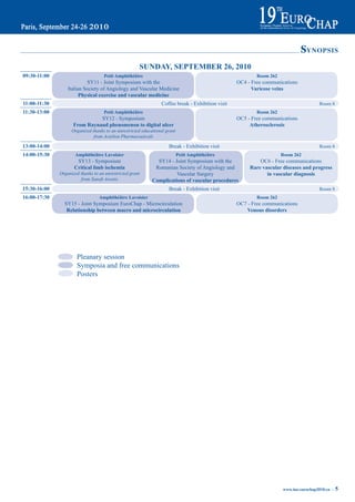 sYNOPSIS
                                                      SUNday, September 26, 2010
09:30-11:00                         petit amphithéâtre                                                     room 262
                           SY11 - Joint Symposium with the                                         OC4 - Free communications
                  Italian Society of Angiology and Vascular Medicine                                     Varicose veins
                        physical exercise and vascular medicine
11:00-11:30                                                      Coffee break - Exhibition visit                                        Room 8
11:30-13:00                         petit amphithéâtre                                                     room 262
                               SY12 - Symposium                                                    OC5 - Free communications
                     From raynaud phenomenon to digital ulcer                                           atherosclerosis
                    Organized thanks to an unrestricted educational grant
                               from Actelion Pharmaceuticals

13:00-14:00                                                          Break - Exhibition visit                                           Room 8
14:00-15:30           amphithéâtre Lavoisier                                petit amphithéâtre                        room 262
                      SY13 - Symposium                         SY14 - Joint Symposium with the              OC6 - Free communications
                     Critical limb ischemia                   Romanian Society of Angiology and         rare vascular diseases and progress
              Organized thanks to an unrestricted grant                Vascular Surgery                        in vascular diagnosis
                        from Sanofi Aventis                  Complications of vascular procedures
15:30-16:00                                                          Break - Exhibition visit                                           Room 8
16:00-17:30                       amphithéâtre Lavoisier                                                   room 262
                SY15 - Joint Symposium EuroChap - Microcirculation                                 OC7 - Free communications
                 relationship between macro and microcirculation                                       Venous disorders




                      Pleanary session
                      Symposia and free communications
                      Posters




                                                                                                                      www.iua-eurochap2010.eu ~   5
 