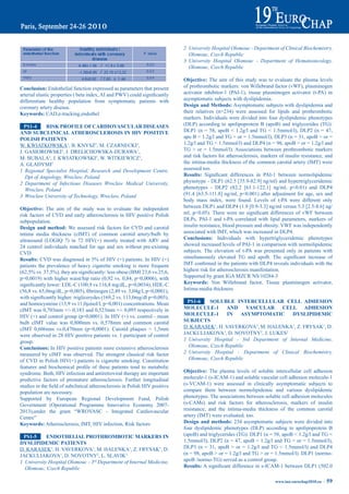 2 University Hospital Olomouc - Department of Clinical Biochemistry,
                                                                                   Olomouc, Czech Republic
                                                                                 3 University Hospital Olomouc - Department of Hematooncology,
                                                                                   Olomouc, Czech Republic

                                                                                 Objective: The aim of this study was to evaluate the plasma levels
Conclusion: Endothelial function expressed as parameters that present            of prothrombotic markers: von Willebrand factor (vWF), plasminogen
arterial	elastic	properties	(	beta	index,	AI	and	PWV)	could	significantly	       activator inhibitor-1 (PAI-1), tissue plasminogen activator (t-PA) in
differentiate healthy population from symptomatic patients with                  asymptomatic subjects with dyslipidemia.
coronary artery disease.                                                         design and methods: Asymptomatic subjects with dyslipidemia and
Keywords: CAD,e-tracking,endothel                                                their relatives (n=234) were assessed for lipids and prothrombotic
                                                                                 markers. Individuals were divided into four dyslipidemic phenotypes
  pS1-4     riSK prOFiLe OF CardiOVaSCULar diSeaSeS                              (DLP) according to apolipoprotein B (apoB) and triglycerides (TG):
aNd SUbCLiNiCaL atHerOSCLerOSiS iN HiV pOSitiVe                                  DLP1 (n = 58, apoB < 1.2g/l and TG < 1.5mmol/l), DLP2 (n = 47,
pOLiSH patieNtS                                                                  apo B < 1.2g/l and TG > or = 1.5mmol/l), DLP3 (n = 31, apoB > or =
W. KWIATKOWSKA1, B. KNYSZ2, M. CZARNECKI2,                                       1.2g/l and TG < 1.5mmol/l) and DLP4 (n = 98, apoB > or = 1.2g/l and
J. GASIOROWSKI2, J. DRELICHOWSKA-DURAWA1,                                        TG > or = 1.5mmol/l). Associations between prothrombotic markers
M. BUBALA3, J. KWIATKOWSKI3, W. WITKIEWICZ1,                                     and risk factors for atherosclerosis, markers of insulin resistance, and
A. GLADYSH2                                                                      the intima-media thickness of the common carotid artery (IMT) were
1 Regional Specialist Hospital, Research and Development Centre,                 assessed too.
   Dpt of Angiology, Wroclaw, Poland                                             results:	 Significant	 differences	 in	 PAI-1	 between	 normolipidemic	
2 Department of Infectious Diseases Wroclaw Medical University,                  phynotype - DLP1 (62.5 [35.9-82.9] ng/ml) and hypertriglyceridemic
   Wroclaw, Poland                                                               phenotypes - DLP2 (82.2 [61.1-122.1] ng/ml, p<0.01) and DLP4
3 Wroclaw University of Technology, Wroclaw, Poland                              (91.4 [63.5-111.8] ng/ml, p<0.001) after adjustment for age, sex and
                                                                                 body mass index, were found. Levels of t-PA were different only
Objective: The aim of the study was to evaluate the independent                  between DLP1 and DLP4 (1.9 [0.9-3.3] ng/ml versus 5.3 [2.5-8.6] ng/
risk factors of CVD and early atherosclerosis in HIV positive Polish             ml,	 p<0.05).	 There	 were	 no	 significant	 differences	 of	 vWF	 between	
subpopulation.                                                                   DLPs. PAI-1 and t-PA correlated with lipid parameters, markers of
design and method: We assessed risk factors for CVD and carotid                  insulin resistance, blood pressure and obesity. VWF was independently
intima media thickness (cIMT) of common carotid artery/bulb by                   associated with IMT, which was increased in DLP4.
ultrasound (LOGIQ 7) in 72 HIV(+) mostly treated with ARV and                    Conclusions: Individuals with hypertriglyceridemic phenotypes
24 control individuals matched for age and sex without pre-existing              showed increased levels of PAI-1 in comparison with normolipidemic
CVD.                                                                             subjects. The elevation of t-PA was presented only in patients with
results:	CVD	was	diagnosed	in	5%	of	HIV	(+)	patients.	In	HIV	(+)                 simultaneously	 elevated	 TG	 and	 apoB.	 The	 significant	 increase	 of	
patients the prevalence of heavy cigarette smoking is more frequent              IMT	confirmed	in	the	patients	with	DLP4	reveals	individuals	with	the	
(62,5%	vs.	37,5%),	they	are	significantly:	less	obese	(BMI	23,6	vs.25,6,	        highest risk for atherosclerosis manifestation.
p=0,0019) with higher waist/hip ratio (0,92 vs. 0,84, p=0,0006), with            Supported by grant IGA MZCR NS/10284-3
significantly	lower:	LDL-C	(100,9	vs.116,8	mg/dL,	p=0,0034),	HDL-C	              Keywords: Von Willebrand factor, Tissue plasminogen activator,
(56,8	vs.	65,0mg/dL,	p=0,005),	fibrinogen	(2,49	vs.	3,04g/l,	p=0,0001),	         Intima-media thickness
with	significantly	higher:	triglicerydes	(169,2	vs.	113,0mg/dl	p=0,005),	
and homocysteine (13,9 vs 11,0µmol/l, p=0,001) concentrations. Mean               pS1-6      SOLUbLe iNterCeLLULar CeLL adHeSiON
cIMT was 0,703mm +/- 0,183 and 0,523mm +/- 0,095 respectively in                 mOLeCULe-1 aNd VaSCULar                CeLL adHeSiON
HIV (+) and control group (p=0,0001). In HIV (+) vs. control - mean              mOLeCULe-1        iN aSymptOmatiC          dySLipidemiC
bulb cIMT value was 0,800mm vs. 0,578mm and common carotid                       SUbJeCtS
cIMT 0,606mm vs.0,470mm (p=0,0001). Carotid plaques > 1,5mm                      D. KARASEK1, H. VAVERKOVA1, M. HALENKA1, Z. FRYSAK1, D.
were observed in 28 HIV positive patients vs. 1 participant of control           JACKULIAKOVA1, D. NOVOTNY2, J. LUKES2
group.                                                                           1 University Hospital - 3rd Department of Internal Medicine,
Conclusions: In HIV positive patients more extensive atherosclerosis               Olomouc, Czech Republic
measured by cIMT was observed. The strongest classical risk factor               2 University Hospital - Department of Clinical Biochemistry,
of CVD in Polish HIV(+) patients is cigarette smoking. Constitution                Olomouc, Czech Republic
features	 and	 biochemical	 profile	 of	 these	 patients	 tend	 to	 metabolic	
syndrome. Both, HIV infection and antiretroviral therapy are important           Objective: The plasma levels of soluble intercellular cell adhesion
predictive factors of premature atherosclerosis. Further longitudinal            molecule-1 (s-ICAM-1) and soluble vascular cell adhesion molecule-1
studies	in	the	field	of	subclinical	atherosclerosis	in	Polish	HIV	positive	      (s-VCAM-1) were assessed in clinically asymptomatic subjects to
population are necessary.                                                        compare them between normolipidemic and various dyslipidemic
Supported by European Regional Development Fund, Polish                          phenotypes. The associations between soluble cell adhesion molecules
Government (Operational Programme Innovative Economy 2007-                       (s-CAMs) and risk factors for atherosclerosis, markers of insulin
2013),under the grant “WROVASC - Integrated Cardiovascular                       resistance, and the intima-media thickness of the common carotid
Centre”                                                                          artery (IMT) were evaluated, too.
Keywords: Atherosclerosis, IMT, HIV infection, Risk factors                      design and methods: 234 asymptomatic subjects were divided into
                                                                                 four dyslipidemic phenotypes (DLP) according to apolipoprotein B
 pS1-5      eNdOtHeLiaL prOtHrOmbOtiC marKerS iN                                 (apoB) and triglycerides (TG): DLP1 (n = 58, apoB < 1.2g/l and TG <
dySLipidemiC patieNtS                                                            1.5mmol/l), DLP2 (n = 47, apoB < 1.2g/l and TG > or = 1.5mmol/l),
D. KARASEK1, H. VAVERKOVA1, M. HALENKA1, Z. FRYSAK1, D.                          DLP3 (n = 31, apoB > or = 1.2g/l and TG < 1.5mmol/l) and DLP4
JACKULIAKOVA1, D. NOVOTNY2, L. SLAVIK3                                           (n = 98, apoB > or = 1.2g/l and TG > or = 1.5mmol/l). DLP1 (normo-
1 University Hospital Olomouc - 3rd Department of Internal Medicine,             apoB /normo-TG) served as a control group.
  Olomouc, Czech Republic                                                        results:	A	significant	difference	in	s-ICAM-1	between	DLP1	(502.0	

                                                                                                                              www.iua-eurochap2010.eu ~   59
 
