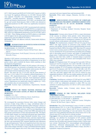 [457.1-568.2] ng/ml) and DLP4 (567.9 [502.8-692.1] ng/ml, p<0.001)                  associated with more impaired basic and instrumental ADL.
was	 found.	 No	 significant	 differences	 in	 s-VCAM-1	 between	 DLPs	             Keywords: White matter changes, Dementia, Activities of daily
were apparent. S-ICAM-1 was independently predicted by HDL-                         living
cholesterol, non-HDL-cholesterol, proinsulin, C-peptide, waist,
systolic and diastolic blood pressure. S-VCAM-1 was predicted only                   pS1-9     SimULtaNeOUS eVaLUatiON OF COrONary
by age and systolic blood pressure. Both s-CAMs were detected as                    artery diSeaSe aNd aOrtiC atHerOSCLerOSiS USiNG
independent	predictors	for	IMT,	which	was	significantly	increased	in	               mULtideteCtOr Ct iN aCUte iSCHemiC StrOKe
DLP 4.                                                                              patieNtS
Conclusions: The elevation of s-ICAM-1 was presented only in patients               H. KIM1, H. CHO1, J. LEE1, Y. KIM1
with simultaneously elevated TG and apoB (DLP4) in comparison with                  1 Department of Neurology, Konkuk University Hospital, Seoul,
normolipidemic	subjects.	Patients	with	DLP	4	had	significantly	increased	             South Korea
IMT, which was independently predicted by levels of s-ICAM-1 and of
s-VCAM-1.	These	findings	pointed	out	DLP4	subjects	as	individuals	                  Backgrounds: Coronary artery disease (CAD) is a major determinant
with the highest risk for early manifestation of atherosclerosis.                   of the outcome in ischemic stroke patients. Aortic atherosclerosis
Supported by grant IGA MZCR NS/10284-3.                                             (AA) is a potential embolic source in ischemic stroke patients. We
Keywords: Soluble cell adhesion molecule, Intima-media thickness,                   investigated effectiveness of simultaneous evaluation of CAD and AA
Dyslipidemia                                                                        in acute ischemic stroke patients with multiple vascular risk factors.
                                                                                    methods: We simultaneously evaluated CAD and AA using 64-slice
 pS1-7       HyperteNSiON iN patieNtS WitH SyStemiC                                 MDCT with single sequence in consecutive acute ischemic stroke
LUpUS erytHematOSUS (SLe)                                                           patients with multiple vascular risk factors admitted Konkuk university
M. BOUCELMA1, H. CHAUDET, A. BERRAH                                                 hospital	from	March,	2008	to	November,	2009.	More	than	50%	stenosis	
1 Mohamed Lamine Debaghine Hospital, Bd Said Touati, Algiers,                       in	one	or	more	coronary	arteries	on	MDCT	was	defined	as	having	CAD.	
  Algeria                                                                           AA	was	classified	into	AA	in	proximal	aorta	(ascending	aorta	including	
2 Statistical Department, North Hospital, University of Aix Marseille,              arch) or descending aorta by location, and simple or complicated by
  Marseille, France                                                                 plaque	nature.	Complicated	aortic	plaque	(CAP)	was	defined	as	plaque	
                                                                                    thickness more than 4mm, mobile or ulcerated plaque in proximal
Mortality in SLE patients is increasing due to cardiovascular disease.              aorta. Individual vascular risk factors and Framingham Risk Scores
Objectives: To determine the prevalence of hypertension in our SLE                  (FRS) were evaluated.
patient cohort, and to establish the factors which contribute to their              results: Of 274 patients (male 165, mean age 66.2 year-old), CAD was
development of hypertension.                                                        found	in	61	(22.3%)	of	patients.	For	CAD,	CAP	(OR:	2.39,	95%	CI:	
patients and methods: We studied 150 SLE patients (149 women, 4                     1.14-4.97)	was	independent	predictor.	AA	was	found	in	209	(76.3%)	
men).Blood pressure was mesured in all patients three times, with a                 patients	including	147	(53.6%)	patients	with	plaque	in	proximal	aorta	
separation of 5 minutes. We inquired about cardiovascular risk factor               and	 59	 (21.5%)	 patients	 with	 CAP.	 For	 CAP,	 CAD	 (OR:	 2.69,	 95%	
and treatment (immunosuppressives drugs, corticoids).                               CI:	1.22-5.90),	previous	history	of	ischemic	stroke	(OR:	2.30,	95%	CI:	
Results: The mean age was 37±10 years and the mean duration of                      1.00-5.28),	 and	 stroke	 subtype	 (OR:	 0.25,	 95%	 CI:	 0.08-0.72)	 were	
SLE	was	11.3±6.2	years.35.2%	of	patients	suffered	hypertension,	5%	                 independent predictors. FRS was also modest predictor for both CAD
diabetes,	 48%	 hypercholesterolemia,	 42.5%	 moderate	 hyperhomo-                  (OR:	 1.04,	 95%	 CI:	 1.01-1.06)	 and	 CAP	 (OR:	 1.02,	 95%	 CI:	 0.99-
cysteinemia.	 87%	 had	 taken	 corticoids.	 From	 hypertensive	 patients	           1.04).
59.2%	 had	 a	 renal	 flare	 and	 at	 the	 time	 of	 study	 renal	 function	 was	   Conclusion: Simultaneous evaluation of CAD and AA using MDCT
normal.	Hypertension	was	significantly	linked	to	nephritis	(p	<	0.02),	             in acute ischemic stroke patient with multiple risk factors was useful.
and cumulative dose of corticosteroids (p < 0.001).                                 CAD or CAP was independent predictor to either. FRS was also
Keywords: Systemic lupus erythematosus, Hypertension, Vascular                      usefulness in predicting presence of CAD or CAP in acute ischemic
event                                                                               stroke patients.
                                                                                    Keywords: Ischemic stroke, Coronary artery disease, Aortic
  pS1-8    impaCt OF WHite matter CHaNGeS ON                                        atherosclerosis
aCtiVitieS OF daiLy LiViNG iN miLd tO mOderate
demeNtia                                                                             pS1-10 StrOKe iN tHe yOUNG: reLatiON WitH
S. MOON1, D. L. NA2                                                                 tHrOmbOCytemia
1 Ajou University School of Medicine, Suwon, South Korea                            M. BOUCELMA1, S. LASSOUAOUI1, D. ZEMMOUR1,
2 Samsung Medical Center, Seoul, South Korea                                        H. BOUDJELIDA1, N. OUADAHI1, A. BERRAH1
                                                                                    1 Department of internal medicine, Mohamed Lamine Debaghine
We investigated the association between white matter changes and                      Hospital, Bd Said Touati, Algiers, Algeria
activities	 of	 daily	 living	 (ADL)	 in	 a	 large,	 well-defined	 cohort	 of	
patients with mild-to-moderate dementia (either Alzheimer’s disease or              introduction: One of the hematological causes of stroke is essential
subcortical vascular dementia). We divided a total of 289 patients into             thrombocythemia (ET). It is one of the proliferative syndromes of
three groups (140 mild, 99 moderate, and 50 severe) depending on the                the hematopoietical system. Patient with ET have an increased risk
degree of white matter changes on their brain MRIs and analyzed the                 of thrombosis and/or hemorrhage of veins and arteries. Few clinical
three groups’ performances on basic and instrumental ADL. The degree                reports have been published describing the clinical onset of ET in the
of white matter changes was associated with greater age, hypertension,              clinical onset of ET in the form of a vascular accident.
previous history of stroke, higher Hachinski Ischemic Score, worse                  Case report: A 46 year old man, smoker, with no known hematological
global cognitive status and functional status, and more impaired basic              pathology, was admitted for investigation of left common carotid
ADL and IADL. The severe group’s more impaired performance on both                  thrombosis. In his past medical history, we noticed a high blood
the	basic	and	instrumental	ADL	remained	significant	after	adjustment	               pressure since 06 months and a transient ischemic stroke. Clinical exam
for age and hypertension. Tasks involving physical activities were most             were normal. Monitoring ECG, transoesophagal echocardiography,
significant.	This	is	the	first	study	investigating	the	association	between	         chest-Xrays, abdominal ultrasonography show no abnormalities.
white	matter	changes	and	ADL	in	a	large,	well-defined	dementia	cohort.	             Platelet count was high: 1000.000/mm3.Marrow biopsy describes a
The present study suggests that severe white matter changes might be                hyperplastic megacaryocytopoiesis.

60 ~
 