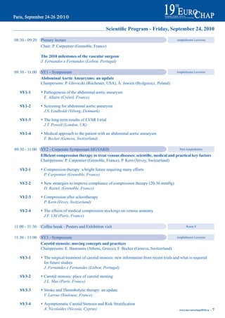 Scientific Program - Friday, September 24, 2010

08:30 - 09:20   Plenary lecture                                                                   Amphitheatre Lavoisier

                Chair: P. Carpentier (Grenoble, France)

                the 2010 milestones of the vascular surgeon
                J. Fernandes e Fernandes (Lisbon, Portugal)

09:30 - 11:00   SY1 - Symposium                                                                   Amphitheatre Lavoisier

                abdominal aortic aneurysms: an update
                Chairpersons: P. Gloviczki (Rochester, USA), A. Jawien (Bydgoszcz, Poland)

   Sy1-1        s Pathogenesis of the abdominal aortic aneurysm
                  E. Allaire (Créteil, France)

   Sy1-2        s Screening for abdominal aortic aneurysm
                  J.S. Lindholdt (Viborg, Denmark)

   Sy1-3        s The long-term results of EVAR I trial
                  J.T. Powell (London, UK)

   Sy1-4        s Medical approach to the patient with an abdominal aortic aneurysm
                  F. Becker (Geneva, Switzerland)

09:30 - 11:00   SY2 - Corporate Symposium SIGVARIS                                                Petit Amphithéâtre

                Efficient compression therapy to treat venous diseases: scientific, medical and practical key factors
                Chairpersons: P. Carpentier (Grenoble, France), P. Kern (Vevey, Switzerland)

   Sy2-1        s Compression therapy: a bright future requiring many efforts
                  P. Carpentier (Grenoble, France)

   Sy2-2        s New strategies to improve compliance of compression therapy (20-36 mmHg)
                  D. Rastel, (Grenoble, France)

   Sy2-3        s Compression after sclerotherapy
                  P. Kern (Vevey, Switzerland)

   Sy2-4        s The effects of medical compression stockings on venous anatomy
                  J.F. Uhl (Paris, France)

11:00 - 11:30   Coffee break - Posters and Exhibition visit                                              Room 8


11:30 - 13:00   SY3 - Symposium                                                                   Amphitheatre Lavoisier

                Carotid stenosis: moving concepts and practices
                Chairpersons: E. Bastounis (Athens, Greece), F. Becker (Geneva, Switzerland)

   Sy3-1        s The surgical treatment of carotid stenosis: new information from recent trials and what is required
                  for future studies
                  J. Fernandes e Fernandes (Lisbon, Portugal)

   Sy3-2        s Carotid stenosis: place of carotid stenting
                  J.L. Mas (Paris, France)

   Sy3-3        s Stroke and Thrombolytic therapy: an update
                  V. Larrue (Toulouse, France)

   Sy3-4	       s	Asymptomatic	Carotid	Stenosis	and	Risk	Stratification
                  A. Nicolaides (Nicosia, Cyprus)                                                   www.iua-eurochap2010.eu ~   7
 