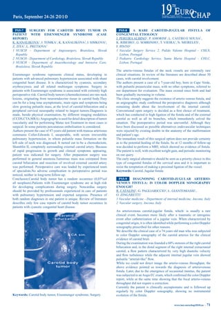 pS5-7      SUrGery FOr CarOtid bOdy tUmOr iN                                pS5-8     a rare CarOtid-JUGULar FiStULa OF
patieNt WitH eiSeNmeNGer SyNdrOme (CaSe                                    CONGeNitaL etiOLOGy
repOrt)                                                                    J. PEREIRA ALBINO1, P. AMORIM1, L. CASTRO E SOUSA1,
K. KANALIKOVA1, J. TOMKA1, K. KANALIKOVA2, I. SIMKOVA2,                    K. RIBEIRO1, G. SOBRINHO1, T. VIEIRA1, N. MEIRELES1,
Z. ZITA1, L. PRETIOVA3                                                     F. PINTO2
1 NUSCH - Department of Angiosurgery, Bratislava, Slovak                   1 Vascular Surgery Service 2, Pulido Valente Hospital - CHLN,
  Republic                                                                    Lisbon, Portugal
2 NUSCH - Department of Cardiology, Bratislava, Slovak Republic            2 Pediatric Cardiology Service, Santa Marta Hospital - CHLC,
3 NUSCH - Department of Anaesthesiology and Intensive Care,                   Lisbon, Portugal
  Bratislava, Slovak Republic
                                                                           The	 arterio-venous	 fistulas	 of	 the	 neck	 vessels	 are	 extremely	 rare	
Eisenmenger syndrome represents clinical status, developing in             clinical situations. In review of the literature are described about 30
patients with advanced pulmonary hypertension associated with shunt        cases, with carotid involvement.
congenital heart disease. It is characterized by cyanosis, secondary       The authors present a case of a 7-year-old boy, born in Cape Verde,
erythrocytosis and all related multiorgan symptoms. Surgery in             with pulsatile preauricular mass, with no other symptoms, referred to
patients with Eisenmenger syndrome is associated with extremly high        our department for evaluation. The mass existed since birth and had
perioperative risk. Carotid body tumors (chemodectomas) are rare neck      been gradually increasing in volume.
lesions, originating from neuroendocrine tissue in carotid body.They       The	clinic	strongly	suggests	the	existence	of	arterio	venous	fistula,	and	
can be for a long time asymptomatic, main signs and symptoms being         an	angiographic	study	confirmed	the	preoperative	diagnosis	although	
slow growing pulsatile mass, at the level of carotid bifurcation and a     remaining doubt about the involvement of the internal carotid.
peripheral cervical neuropathy related to largest tumors.Diagnosis is      Conventional	 open	 surgery	 is	 decided	 as	 a	 first	 choice	 of	 treatment,	
made, beside physical examination, by different imaging modalities         which	has	conducted	to	high	ligation	of	the	fistula	and	of	the	external	
(CCDS,CTA,MRA). Angiography is used for detail description of tumor        carotid as well as all its branches, which immediately solved the
vascularity and for performing Matas test.Treatment in most cases is       situation. The postoperative period was uneventful. Although they
surgical. In some patients percutanous embolisation is considered.         have been discussed as possible alternatives endovascular techniques
Authors present the case of 47-years old patient with truncus arteriosus   were rejected by existing doubts in the anatomy of the malformation
communis Collet-Edwards I, unoperable, with severe irreversible            and patient’s age.
pulmonary hypertension, in whom pulsatile mass formation on the            The immediate result of this surgical option does not provide certainty
left side of neck was diagnosed. It turned out to be a chemodectom,        as	to	the	potential	healing	of	the	fistula.	So	at	12	months	of	follow-up	
Shamblin II, completely surrounding external carotid artery. Because       was	decided	to	perform	a	MRI,	which	showed	no	evidence	of	fistula.	
of rapid progression in growth and clinical symptoms appearing,            The patient is well, with excellent weight gain, and periodic monitoring
patient was indicated for surgery. After preparation surgery was           on our query.
performed in general anestesia.Tumorous mass was extirpated from           The early surgical alternative should be seen as a priority choice in this
carotid bifurcation and resection of involved external carotid artery      type	 of	 congenital	 fistulas	 of	 the	 cervical	 area	 and	 it	 is	 important	 to	
was performed. Perioperative care was leaded by experienced team           resist the temptation of making a proximal ligation of the vessel.
of specialists.No adverse complication in perioperative period was         Keywords:	Carotid,	Jugular	fistula
noticed, neither in long-term follow-up.
Conclusion:Carotid	 body	 tumor	 has	 a	 random	 occurence	 (0,03%of	        pS5-9     diaGNOSiNG CarOtid-JUGULar arteriO-
all neoplasm).Patients with Eisenmenger syndrome are at high risk          VeNOUS FiStULa: iS COLOr dOppLer SONOGrapHy
for developing complications during surgery. Noncardiac surgery            eNOUGH?
should be provided by professionals experienced in care of patients        R. CATALINI1, G. PAGLIARICCIO2, L. GIANTOMASSI1,
with pulmonary hypertension and experted surgeons. Presence of             O. ZINGARETTI1
both random diagnoses in one patient is unique. Review of literature       1 Vascular medicine - Department of internal medicine, Ancona, Italy
describes only few case reports of carotid body tumor occurence in         2 Vascular surgery, Ancona, Italy
patients with cyanotic congenital heart disease.
                                                                           An	 arteriovenous	 carotid-jugular	 fistula,	 which/	 is	 usually	 a	 rare	
                                                                           clinical event, becomes more likely after a traumatic or iatrogenic
                                                                           event after catheterization of a jugular vein. When characterized by
                                                                           congenital	origin,	it	is	often	identified	while	performing	a	color	Doppler	
                                                                           sonography prescribed for other reasons.
                                                                           We describe the clinical case of a 74 years old man who was subjected
                                                                           to color Doppler sonography of the carotid arteries for the clinical
                                                                           evidence of carotid bruit.
                                                                           During	the	examination	was	founded	a	60%	stenosis	of	the	right	carotid	
                                                                           bifurcation and, in the distal segment of the right internal extracranial
                                                                           carotid,	 a	 flow	 pattern	 characterized	 by	 very	 high	 diastolic	 velocity	
                                                                           and	 flow	 turbulence	 while	 the	 adjacent	 internal	 jugular	 vein	 showed	
                                                                           pulsatile	“arterial-like”	flow.
                                                                           While we could not direct image the arterio-venous throughput, the
                                                                           above evidence pointed us towards the diagnosis of arteriovenous
                                                                           fistula.	Later,	due	to	the	emergence	of	occasional	tinnitus,	the	patient	
                                                                           was	subjected	to	an	AngioTC	exam,	which	confirmed	the	color	Doppler	
                                                                           report, while at the same time showing that the focal arterio-venous
                                                                           throughput did not require a correction.
                                                                           Currently the patient is clinically asymptomatic and is followed up
                                                                           regularly by color Doppler sonography, showing no instrumental
Keywords: Carotid body tumor, Eisenmenger syndrome, Surgery                evolution	of	the	fistula.

                                                                                                                              www.iua-eurochap2010.eu ~   71
 