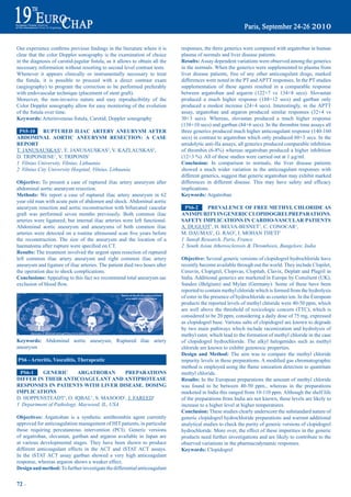 Our	experience	confirms	previous	findings	in	the	literature	where	it	is	           responses, the three generics were compared with argatroban in human
clear that the color Doppler sonography is the examination of choice               plasma of normals and liver disease patients.
in	the	diagnosis	of	carotid-jugular	fistula,	as	it	allows	to	obtain	all	the	       results: Assay dependent variations were observed among the generics
necessary information without resorting to second level contrast tests.            in the normals. When the generics were supplemented to plasma from
Whenever it appears clinically or instrumentally necessary to treat                liver disease patients, free of any other anticoagulant drugs, marked
the	 fistula,	 it	 is	 possible	 to	 proceed	 with	 a	 direct	 contrast	 exam	     differences were noted in the PT and APTT responses. In the PT studies
(angiography) to program the correction to be performed preferably                 supplementation of these agents resulted in a comparable response
with endovascular technique (placement of stent graft).                            between argatroban and argaron (122+7 vs 134+8 secs). Slovastan
Moreover, the non-invasive nature and easy reproducibility of the                  produced a much higher response (188+12 secs) and gartban only
Color Doppler sonography allow for easy monitoring of the evolution                produced a modest increase (24+4 secs). Interestingly, in the APTT
of	the	fistula	over	time.                                                          assay, argatroban and argaron produced similar responses (32+4 vs
Keywords:	Arteriovenous	fistula,	Carotid,	Doppler	sonography                       30+3 secs). Whereas, slovastan produced a much higher response
                                                                                   (138+10 secs) and gartban (84+6 secs). In the thrombin time assays all
 pS5-10     rUptUred iLiaC artery aNeUrySm aFter                                   three generics produced much higher anticoagulant response (140-160
abdOmiNaL aOrtiC aNeUrySm reSeCtiON: a CaSe                                        secs) in contrast to argatroban which only produced 60+3 secs. In the
repOrt                                                                             amidolytic anti-IIa assays, all generics produced comparable inhibition
T. JANUSAUSKAS1, E. JANUSAUSKAS2, V. KAZLAUSKAS2,                                  of	thrombin	(6-8%)	whereas	argatroban	produced	a	higher	inhibition	
D. TRIPONIENE1, V. TRIPONIS1                                                       (12+3	%).	All	of	these	studies	were	carried	out	at	1	µg/ml.
1 Vilnius University, Vilnius, Lithuania                                           Conclusion: In comparison to normals, the liver disease patients
2 Vilnius City University Hospital, Vilnius, Lithuania                             showed a much wider variation in the anticoagulant responses with
                                                                                   different generics, suggest that generic argatroban may exhibit marked
Objective: To present a case of ruptured iliac artery aneurysm after               differences	 in	 different	 disease.	 This	 may	 have	 safety	 and	 efficacy	
abdominal aortic aneurysm resection.                                               implications.
methods: We report a case of ruptured iliac artery aneurysm in 62                  Keywords: Argatroban
year old man with acute pain of abdomen and shock. Abdominal aortic
aneurysm resection and aortic reconstruction with bifurcated vascular               pS6-2      preVaLeNCe OF Free metHyL CHLOride aS
graft was performed seven months previously. Both common iliac                     aN impUrity iN GeNeriC CLOpidOGreLpreparatiONS.
arteries were ligatured, but internal iliac arteries were left functional.         SaFety impLiCatiONS iN CardiO-VaSCULar patieNtS
Abdominal aortic aneurysm and aneurysms of both common iliac                       A. DUGUOT1, H. BELVA-BESNET1, C. CONOCAR1,
arteries	 were	 detected	 on	 a	 routine	 ultrasound	 scan	 five	 years	 before	   M. DAUMAS1, G. RAO2, I. MOHAN THETI2
the reconstruction. The size of the aneurysm and the location of a                 1 Sanofi Research, Paris, France
haematoma	after	rupture	were	specified	on	CT.                                      2 South Asian Atherosclerosis & Thrombosis, Bangelore, India
results: The treatment involved the urgent open resection of ruptured
left common iliac artery aneurysm and right common iliac artery                    Objective: Several generic versions of clopidogrel hydrochloride have
aneurysm and ligature of iliac arteries. The patient died two hours after          recently become available through out the world. They include Clopilet,
the operation due to shock complications.                                          Ceruvin, Clopigrel, Clopivas, Clopitab, Clavix, Deplatt and Plagril in
Conclusions: Appealing to this fact we recommend total aneurysm sac                India. Additional generics are marketed in Europe by Consilient (UK),
exclusion	of	blood	flow.	                                                          Sandoz (Belgium) and Mylan (Germany). Some of these have been
                                                                                   reported to contain methyl chloride which is formed from the hydrolysis
                                                                                   of ester in the presence of hydrochloride as counter ion. In the European
                                                                                   products the reported levels of methyl chloride were 40-50 ppm, which
                                                                                   are well above the threshold of toxicologic concern (TTC), which is
                                                                                   considered to be 20 ppm, considering a daily dose of 75 mg, expressed
                                                                                   as clopidogrel base. Various salts of clopidogrel are known to degrade
                                                                                   by two main pathways which include racemization and hydrolysis of
                                                                                   methyl ester, which lead to the formation of methyl chloride in the case
Keywords: Abdominal aortic aneurysm, Ruptured iliac artery                         of clopidogrel hydrochloride. The alkyl halogenides such as methyl
aneurysm                                                                           chloride are known to exhibit genotoxic properties.
                                                                                   design and method: The aim was to compare the methyl chloride
pS6 - arteritis, Vasculitis, therapeutic                                           impurity	levels	in	these	preparations.	A	modified	gas	chromatographic	
                                                                                   method	is	employed	using	the	flame	ionization	detection	to	quantitate	
 pS6-1    GeNeriC          arGatrObaN       preparatiONS                           methyl chloride.
diFFer iN tHeir aNtiCOaGULaNt aNd aNtiprOteaSe                                     results: In the European preparations the amount of methyl chloride
reSpONSeS iN patieNtS WitH LiVer diSeaSe. dOSiNG                                   was found to be between 40-50 ppm., whereas in the preparations
impLiCatiONS                                                                       marketed in India this ranged from 10-110 ppm. Although the shelf life
D. HOPPENSTEADT1, O. IQBAL1, S. MASOOD1, J. FAREED1                                of the preparations from India are not known, these levels are likely to
1 Department of Pathology, Maywood, IL, USA                                        increase to a higher level at higher temperatures.
                                                                                   Conclusion: These studies clearly underscore the substandard nature of
Objectives: Argatroban is a synthetic antithrombin agent currently                 generic clopidogrel hydrochloride preparations and warrant additional
approved for anticoagulation management of HIT patients, in particular             analytical studies to check the purity of generic versions of clopidogrel
those requiring percutaneous intervention (PCI). Generic versions                  hydrochloride. More over, the effect of these impurities in the generic
of argatroban, slovastan, gartban and argaron available in Japan are               products need further investigations and are likely to contribute to the
at various developmental stages. They have been shown to produce                   observed variations in the pharmacodynamic responses.
different anticoagulant effects in the ACT and iSTAT ACT assays.                   Keywords: Clopidogrel
In the iSTAT ACT assay gartban showed a very high anticoagulant
response, whereas argaron shows a weaker effect.
design and method: To further investigate the differential anticoagulant


72 ~
 