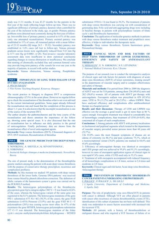 study was 11.31 months. It was 43.27 months for the patients in the              substitution	1958	G->A	was	found	in	29,2%.	The	treatment	of	patients	
first	year	of	the	study	reflecting	longer	follow-up	time.	There	was	no	          with deep venous thrombosis was carrying out with consideration of
significant	difference	of	primary	patency	duration	when	controlled	for	          genotyping data. Folic acid and anti-aggregating drugs were including
the year of the inclusion in the study, age, or gender. Primary patency          in baseline therapy in patients with polymorphous variants of folate
problems	were	detected	most	commonly	during	the	first	year	of	follow-            cycle`s and thrombocytic haemostasis`.
up.	Irreversible	loss	of	primary	patency	occurred	in	4.5%	of	the	cases	          Conclusion: The application of molecular-genetics methods in patients
(only one attempted recanalization). Primary assisted patency was                with deep venous thrombosis makes treatment and prophilaxis more
established	in	11%	of	cases;	all	remained	patient	with	a	mean	follow-            effective, it helps to individualize the therapeutic tactic.
up of 25.32 months (IQ range 24.3 – 39.32). Secondary patency was                Keywords: Deep venous thrombosis, System haemostasis genes,
established	 in	 3.4%	 cases	 (all	 lost	 to	 follow-up).	 Venous	 pressure	     Personolized therapy
gradients	across	lesion	were	significantly	reduced	from	5.63	mm	Hg	
to 0.71 mm Hg (p<0.0001; n=28). Non-invasive vascular laboratory                  pS9-5     CLiNiCaL SiGNS aNd riSK FaCtOrS OF
assessment	 data	 were	 insufficient	 to	 draw	 statistical	 conclusions	        deep VeiNS tHrOmbOSiS OF LOWer eXtremitieS.
regarding	changes	in	venous	obstruction	or	insufficiency.	We	conclude	           eFFiCieNCy aNd SaFety OF aNtiCOaGULaNt
that stenting of chronically occluded iliac and common femoral veins             tHerapy
may provide long term patency of the vessels for over one year in the            V. MISHALOV1, E. N. AMOSOVA1, N.Y. LITVINOVA1
majority of patients, in accord with earlier studies.                            1 National Medical University, Kyiv, Ukraine
Keywords: Venous obstruction, Venous stenting, Postphlebitic
syndrome                                                                         The purpose of our research was to conduct the retrospective analysis
                                                                                 of clinical signs and risk factors for patients with diagnosis of acute
 pS9-3     impOrtaNCe OF LONG term FOLLOW Up OF                                  deep veins thrombosis (ADVT) of lower extremities, treating oneself
dVt reCaNaLiSatiON                                                               in the departments of vascular surgery and to compare effectiveness
Z. PÉCSVÁRADY1                                                                   and safety of therapy.
1 Flór Ferenc Teaching Hospital, Kistarcsa, Hungary                              materials and methods: For period from 2004 to 2009 the diagnosis
                                                                                 of	ADVT	was	set	for	518	patients,	among	them	256	(49,4%)	men	and	
The recent practice in Hungary to diagnose DVT is compression                    262	 (50,6%)	 women.	 All	 of	 patients	 with	 ADVT	 got	 therapy	 with	
ultrasonography ( CUS ) in the acute phase. However no regular follow            anticoagulants.	 Enoxaparin	 sodium	 was	 prescribed	 in	 428	 (82,6%)	
up to check the recanalisation of the thrombus what is not even advised          cases,	 UFH	 in	 58	 (11,2%)	 and	 in	 20	 (3,9%)	 –	 others	 LMWH.	 Were	
by the current international guidelines. Some paper already followed             have	 analysed	 efficiency	 and	 complications	 after	 antithrombotical	
the recanalisation rate and found that the completion of this process is         therapy in a hospital period.
about ½-1 year. It is also known that the incomplet recanalisation is one        results and their discussion: Therapy of UFH and LMWH was
of the source of the recurrent DVT.                                              effective	 (on	 the	 average	 a	 good	 result	 is	 got	 in	 more	 than	 in	 86	 %	
The author detailes the pathomechanism and the time course of the                cases) enough. Enoxaparin treatment was related to considerably less
recanalisation and draws attention the importance of the follow                  of	 hemorrhagic	 complications,	 than	 treatment	 of	 UFH	 (ð<0,05),	 that	
up, showing some special cases. It is also disccused that the rate               concerned all of types of such complications.
of	 recanalisation	 has	 to	 influence	 our	 daily	 practice	 to	 the	 period	   Conclusions: 1.Among patients with ADVT with primary localization
of anticoagulation. Finally preliminary data are shown from the                  in ileofemoral and popliteal segments which treated in the departments
recanalisation effect of novel anticoagulant agents.                             of vascular surgery prevailed senior persons more than 60 years old
Keywords: Deep venous thrombosis (DVT), Ultrasound diagnosis of                  (52,7%).	
DVT, DVT treatment, Recanalization of thrombus                                   2.In	 83,8%	 cases	 the	 most	 frequent	 symptoms	 of	 disease	 are	 an	
                                                                                 edema	 of	 extremity	 (in	 80,1%)	 and	 pain	 syndrome	 75,1%,	 which	 at	
 pS9-4       tHe GeNetiC prediCtS OF tHe deep VeNOUS                             a	monosymptomal	variant	(34,4%	patients)	are	marked	in	64,6%	and	
tHrOmbOSiS                                                                       45,4%	accordingly.	
Y. NOVIKOVA1, A. SHEVELA1, K. SEVOSTYANOVA1,                                     3.	 Efficiency	 of	 anticoagulant	 therapy	 was	 identical	 at	 enoxaparin	
E. VORONINA1                                                                     and	UFH	groups	and	was	achieved	in	95,6%	and	91,3%	accordingly,	
1 Institut de biologie chimique et medecine fondamentale, Novosibirsk,           however in cases of enoxaparin application regress of clinical signs in
  Russia                                                                         was	rapid	67,4%	cases,	while	if	UFH	used	only	in	55,1%	cases.
                                                                                 4. Treatment of with enoxaparin accompanied with reduced frequency
The aim of present study is the determination of the thrombophilia               of all hemorrhagic complications in 1,8 times, serious in 2,4 times and
genetic markers among the patients with acute deep venous thrombosis             moderate in 2,8 times
with the purpose of conservative therapy prescription, recurrence and            Keywords: Clinical signs and risk factor, Acute deep veins thrombosis,
complication	profilaxis.                                                         Anticoagulant therapy
methods: by this moment we studied 195 patients with deep venous
thrombosis of the lower limbs. Genome DNA patterns` was received                   pS9-6      preVeNtiON OF tHrOmbOtiC diSOrderS iN
from	venous	blood	by	phenol-chloroform	extraction.	The	definition	of	            CaNCer patieNtS UNderGOiNG CHemOtHerapy
allelic variants of the haemostasis system`s genes was carried out by            F. POLLICE1, P. POLLICE1, L. DE GIULI1
the PCR/RFLP method.                                                             1 L’Aquila University, Department of Cardiology and Medicine,
results: The heterozygous polymorphism of the thrombocytic                          L’Aquila, Italy
glycoprotein	gene	Gp1a-integrin-alpha-2	807	C->T	was	found	in	42,6%	
of the cases, whereas the homozygous variant of the same gene was                purpose:	The	role	of	prophylactic	vena	cava	filters(VCF)	in	patients	
registered	in	the	8,1%	patients.	The	heterozygous	mutations	of	the	gene	         with cancer is debated. Although VCF are often placed in patients
PAI-1	 substitution	 675	 5G->4G	 (58,3%	 of	 the	 cases),	 the	 gene	 FGB	      with cancer after recurrence of venous thromboembolic events (VTE),
substitution	 G-455A	 Promoter	 (33,9%)	 and	 the	 gene	 FXII	 46	 C->T	         identification	of	this	subset	of	patients	has	not	been	well-defined.	This	
polymorphism	 (26%)	 was	 coming	 across	 most	 often.	 In	 47%	 of	 the	        study was undertaken to assess factors associated with increased risk
exeminees the gene MTHFR, heterozygous polymorphous substitution                 for recurrent VTE.
677 C->T was detected. The homozygous mutation of the folate                     methods: All patients with a history of thromboembolism or
cycle`s enzyme methylenetetrahydrofolate dehydrogenase – MTHFD                   malignant disease and who required a VCF because of failure of or

82 ~
 