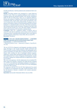 (CEAP)	classification.	And	the	ipsilateral	and	contralateral	limbs	were	
compared.
results: Sixty-three patients were monitored in a mean follow-up
period	of	3	years.	There	was	a	significant	difference	in	the	incidence	of	
symptoms between the ipsilateral limbs(P>.001) and the contralateral
limbs	 (P<.001)	 for	 both	 groups.	 There	 was	 no	 significant	 difference	
between	the	incidence	of	superficial	reflux	between	the	ipsilateral	and	
contralaetral limbs, but the deep venous system and perforator veins
were involved more often in the ipsilateral limbs. In group I, only six
patients	(10%)	had	no	evidence	of	venous	dysfunction(CEAP=0)	in	their	
ipsilateral	or	contralateral	limbs	at	the	time	of	the	final	examination,	
and all patients had reversible risk factors. Of patients who had a mild
clinical	outcome	(CEAP	score,	1to3),	64%	had	a	healthy	contralateral	
limb,	and	the	remaining	36%	had	mild	to	moderate	disease.	
Conclusion:	 There	 are	 a	 significant	 number	 of	 patients	 with	 an	
acute DVT who had an underlying venous disease in the uninvolved
contralateral limb. An ipsilateral post-thrombotic limb is more likely to
develop	in	patients	with	primary	venous	reflux	after	an	acute	DVT.	
Keywords: Thrombosis

 pS9-10  iVUS iVC FiLter depLOymeNt - a metHOd
FOr iNteGratiON OF iVUS iNtO daiLy praCtiCe
D. KASSAVIN1, G. CONSTANTINOPOULOS1
1 Monmouth Medical Center - Department of Surgery, Long Branch,
NJ, USA

The use of IVUS for diagnostic and therapeutic procedures provides
many advantages to the vascular specialist. Studies performed with
IVUS accurately correlate with those obtained with angiography and in
certain circumstances are better able to evaluate the severity of vessel
disease while avoiding the risks of prolonged radiation exposure,
nephrotoxic contrast agents and potential allergic reactions. IVUS has
been implemented for a variety of diagnostic and therapeutic vascular
procedures, ranging from intraprocedural device deployment to follow
up surveillance.
We review our experience with the deployment of one hundred IVC
filters	using	IVUS	whereby	a	transition	was	made	from	the	combined	
use of IVUS and traditional roadmapping techniques (venography or
renal vein cannulation) to the sole use of the IVUS as the roadmapping
tool	for	IVC	filter	insertion.	
Our	 experience	 with	 the	 IVUS	 for	 IVC	 filter	 deployment	 has	 served	
as a bridge for its incorporation into other vascular procedures. IVUS
has the potential to become a standard in the vascular specialists’
armamentarium.
Keywords:	Intravascular	Ultrasound,	Inferior	vena	cava	filter




84 ~
 