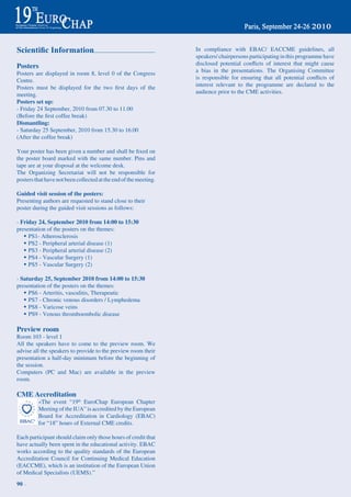 Scientific Information                                              In compliance with EBAC/ EACCME guidelines, all
                                                                    speakers/ chairpersons participating in this programme have
Posters                                                             disclosed	 potential	 conflicts	 of	 interest	 that	 might	 cause	
Posters are displayed in room 8, level 0 of the Congress            a bias in the presentations. the Organising Committee
Centre.                                                             is	 responsible	 for	 ensuring	 that	 all	 potential	 conflicts	 of	
Posters	 must	 be	 displayed	 for	 the	 two	 first	 days	 of	 the   interest relevant to the programme are declared to the
meeting.                                                            audience prior to the CME activities.
Posters set up:
- Friday 24 September, 2010 from 07.30 to 11.00
(Before	the	first	coffee	break)
Dismantling:
- Saturday 25 September, 2010 from 15.30 to 16.00
(After the coffee break)

Your	poster	has	been	given	a	number	and	shall	be	fixed	on	
the poster board marked with the same number. Pins and
tape are at your disposal at the welcome desk.
the Organizing Secretariat will not be responsible for
posters that have not been collected at the end of the meeting.

Guided visit session of the posters:
Presenting authors are requested to stand close to their
poster during the guided visit sessions as follows:

- Friday 24, September 2010 from 14:00 to 15:30
presentation of the posters on the themes:
   w PS1- Atherosclerosis
   w PS2 - Peripheral arterial disease (1)
   w PS3 - Peripheral arterial disease (2)
   w PS4 - Vascular Surgery (1)
   w PS5 - Vascular Surgery (2)

- Saturday 25, September 2010 from 14:00 to 15:30
presentation of the posters on the themes:
   w PS6 - Arteritis, vasculitis, therapeutic
   w PS7 - Chronic venous disorders / Lymphedema
   w PS8 - Varicose veins
   w PS9 - Venous thromboembolic disease

Preview room
room 103 - level 1
All the speakers have to come to the preview room. We
advise all the speakers to provide to the preview room their
presentation a half-day minimum before the beginning of
the session.
Computers (PC and Mac) are available in the preview
room.

CME Accreditation
          «the event “19th EuroChap European Chapter
          Meeting of the IUA” is accredited by the European
          Board for Accreditation in Cardiology (EBAC)
          for “18” hours of External CME credits.

Each participant should claim only those hours of credit that
have actually been spent in the educational activity. EBAC
works according to the quality standards of the European
Accreditation Council for Continuing Medical Education
(EACCME), which is an institution of the European Union
of Medical Specialists (UEMS).”
90 ~
 