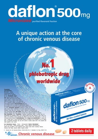 A unique action at the core
                             of chronic venous disease



                                                                                          No.           1
                                                           phlebotropic drug
                                                              worldwide
Presentation
and composition:
Micronized, puriﬁed
ﬂavonoid fraction 500 mg:
diosmin 450 mg; hesperidin
50 mg. Therapeutic proper-
ties: Vascular protector and veno-
tonic. Daﬂon 500 mg acts on the return
vascular system: it reduces venous disten-
sibility and venous stasis; in the microcircula-
tion, it normalizes capillary permeability and rein-
forces capillary resistance. Pharmacokinetics: Microniza-
tion of Daﬂon 500 mg increases its gastrointestinal absorp-
tion compared with nonmicronized diosmin (urinary excretion 57.9%
vs 32.7%). Therapeutic indications: Treatment of organic and idio-
pathic chronic venous insufﬁciency of the lower limbs with the following
symptoms: heavy legs; pain; nocturnal cramps. Treatment of hemorrhoids and
acute hemorrhoidal attacks. Side effects: Some cases of minor gastrointestinal and
autonomic disorders have been reported, but these never required cessation of treatment.
Drug interactions: None. Precautions: Pregnancy: experimental studies in animals have not
demonstrated any teratogenic effects, and no harmful effects have been reported in man to date. Lac-
tation: in the absence of data concerning the diffusion into breast milk, breast-feeding is not rec-
ommended during treatment. Contraindications: None. Dosage and administration: In venous dis-
ease: 2 tablets daily. In acute hemorrhoidal attacks: the dosage can be increased to up to 6 tablets
daily. As prescribing information may vary from country to country, please refer to the complete data
sheet supplied in your country.
Les Laboratoires Servier - France. - Correspondent: Servier International -
35, rue de Verdun - 92284 Suresnes Cedex - France. Website: www.servier.com
Daﬂon 500 mg (MPFF) is also registered under various trade names, including: Detralex,
Arvenum 500, Elatec, Alvenor, Ardium, Capiven, Variton
1 - Ramelet AA, Clin Hemorheol Microcir. 2005;33:309-319. 2 - Nicolaides A, Int Ang. 2008;27:1-60.
                                                                                                            2 tablets daily
                                  Chronic venous disease
 
