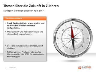 Thesen über die Zukunft in 7 Jahren
Schlagen Sie einen anderen Kurs ein?

 Thesen zur EuroCIS

  Touch Geräte sind jetzt schon veraltet und
   es wird über Mobile Commerce
   nachgedacht…
  Klassisches TV und Radio sterben aus und
   niemand will es wahrhaben…




  Der Handel muss sich neu erfinden, sonst
   stirbt er..
  Früher waren es Produkte, jetzt sind es
   Marken und im Jahr 2020 Personen denen
   Kunden folgen




 13   EuroCIS 2013
 