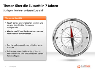 Thesen über die Zukunft in 7 Jahren
Schlagen Sie einen anderen Kurs ein?

 Thesen zur EuroCIS

  Touch Geräte sind jetzt schon veraltet und
   es wird über Mobile Commerce
   nachgedacht…
  Klassisches TV und Radio sterben aus und
   niemand will es wahrhaben…




  Der Handel muss sich neu erfinden, sonst
   stirbt er..
  Früher waren es Produkte, jetzt sind es
   Marken und im Jahr 2020 Personen denen
   Kunden folgen




 15   EuroCIS 2013
 