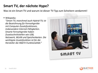 Smart TV, der nächste Hype?
Was ist ein Smart TV und warum ist dieser TV Typ zum Scheitern verdammt!

 Wikipedia:
  ”Smart TV, manchmal auch Hybrid-TV, ist
  die Bezeichnung für Fernsehgeräte
  mit Computer-Zusatzfunktionen,
  insbesondere Internet-Fähigkeiten.
  Smarte Fernsehgeräte haben
  Zusatzschnittstellen wie USB,
  Netzwerk, WLAN und Speicherkarten. Die
  wichtigste Zusatzfunktion ist für die
  Hersteller die HbbTV-Funktionalität.”




 22   EuroCIS 2013
 