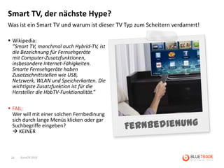 Smart TV, der nächste Hype?
Was ist ein Smart TV und warum ist dieser TV Typ zum Scheitern verdammt!

 Wikipedia:
  ”Smart TV, manchmal auch Hybrid-TV, ist
  die Bezeichnung für Fernsehgeräte
  mit Computer-Zusatzfunktionen,
  insbesondere Internet-Fähigkeiten.
  Smarte Fernsehgeräte haben
  Zusatzschnittstellen wie USB,
  Netzwerk, WLAN und Speicherkarten. Die
  wichtigste Zusatzfunktion ist für die
  Hersteller die HbbTV-Funktionalität.”

 FAIL:
  Wer will mit einer solchen Fernbedinung
  sich durch lange Menüs klicken oder gar
  Suchbegriffe eingeben?
   KEINER



 23   EuroCIS 2013
 